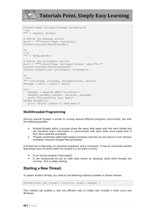 Tutorials Point, Simply Easy Learning

Content-Type: multipart/mixed; boundary=%s
--%s
""" % (marker, marker)

# Define the message action
part2 = """Content-Type: text/plain
Content-Transfer-Encoding:8bit

%s
--%s
""" % (body,marker)

# Define the attachment section
part3 = """Content-Type: multipart/mixed; name="%s"
Content-Transfer-Encoding:base64
Content-Disposition: attachment; filename=%s

%s
--%s--
""" %(filename, filename, encodedcontent, marker)
message = part1 + part2 + part3

try:
   smtpObj = smtplib.SMTP('localhost')
   smtpObj.sendmail(sender, reciever, message)
   print "Successfully sent email"
except Exception:
   print "Error: unable to send email"


Multithreaded Programming
Running several threads is similar to running several different programs concurrently, but with
the following benefits:


       Multiple threads within a process share the same data space with the main thread and
        can therefore share information or communicate with each other more easily than if
        they were separate processes.
       Threads sometimes called light-weight processes and they do not require much memory
        overhead; theycare cheaper than processes.

A thread has a beginning, an execution sequence, and a conclusion. It has an instruction pointer
that keeps track of where within its context it is currently running.


       It can be pre-empted (interrupted)
       It can temporarily be put on hold (also known as sleeping) while other threads are
        running - this is called yielding.


Starting a New Thread:
To spawn another thread, you need to call following method available in thread module:


thread.start_new_thread ( function, args[, kwargs] )


This method call enables a fast and efficient way to create new threads in both Linux and
Windows.




44 | P a g e
 
