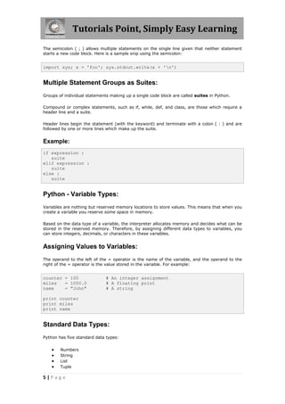 Tutorials Point, Simply Easy Learning
The semicolon ( ; ) allows multiple statements on the single line given that neither statement
starts a new code block. Here is a sample snip using the semicolon:


import sys; x = 'foo'; sys.stdout.write(x + 'n')


Multiple Statement Groups as Suites:
Groups of individual statements making up a single code block are called suites in Python.

Compound or complex statements, such as if, while, def, and class, are those which require a
header line and a suite.

Header lines begin the statement (with the keyword) and terminate with a colon ( : ) and are
followed by one or more lines which make up the suite.


Example:
if expression :
   suite
elif expression :
   suite
else :
   suite


Python - Variable Types:
Variables are nothing but reserved memory locations to store values. This means that when you
create a variable you reserve some space in memory.

Based on the data type of a variable, the interpreter allocates memory and decides what can be
stored in the reserved memory. Therefore, by assigning different data types to variables, you
can store integers, decimals, or characters in these variables.


Assigning Values to Variables:
The operand to the left of the = operator is the name of the variable, and the operand to the
right of the = operator is the value stored in the variable. For example:


counter = 100                 # An integer assignment
miles   = 1000.0              # A floating point
name    = "John"              # A string

print counter
print miles
print name


Standard Data Types:
Python has five standard data types:


       Numbers
       String
       List
       Tuple

5|Page
 