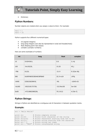 Tutorials Point, Simply Easy Learning
           Dictionary


Python Numbers:
Number objects are created when you assign a value to them. For example:


var1 = 1
var2 = 10


Python supports four different numerical types:


           int (signed integers)
           long (long integers [can also be represented in octal and hexadecimal])
           float (floating point real values)
           complex (complex numbers)

Here are some examples of numbers:


      int                           long                             float              complex


10               51924361L                                   0.0                 3.14j


100              -0x19323L                                   15.20               45.j


-786             0122L                                       -21.9               9.322e-36j


080              0xDEFABCECBDAECBFBAEl                       32.3+e18            .876j


-0490            535633629843L                               -90.                -.6545+0J


-0x260           -052318172735L                              -32.54e100          3e+26J


0x69             -4721885298529L                             70.2-E12            4.53e-7j




Python Strings:
Strings in Python are identified as a contiguous set of characters in between quotation marks.


Example:
str = 'Hello World!'

print       str              #   Prints   complete string
print       str[0]           #   Prints   first character of the string
print       str[2:5]         #   Prints   characters starting from 3rd to 6th
print       str[2:]          #   Prints   string starting from 3rd character
print       str * 2          #   Prints   string two times
print       str + "TEST"     #   Prints   concatenated string



6|Page
 