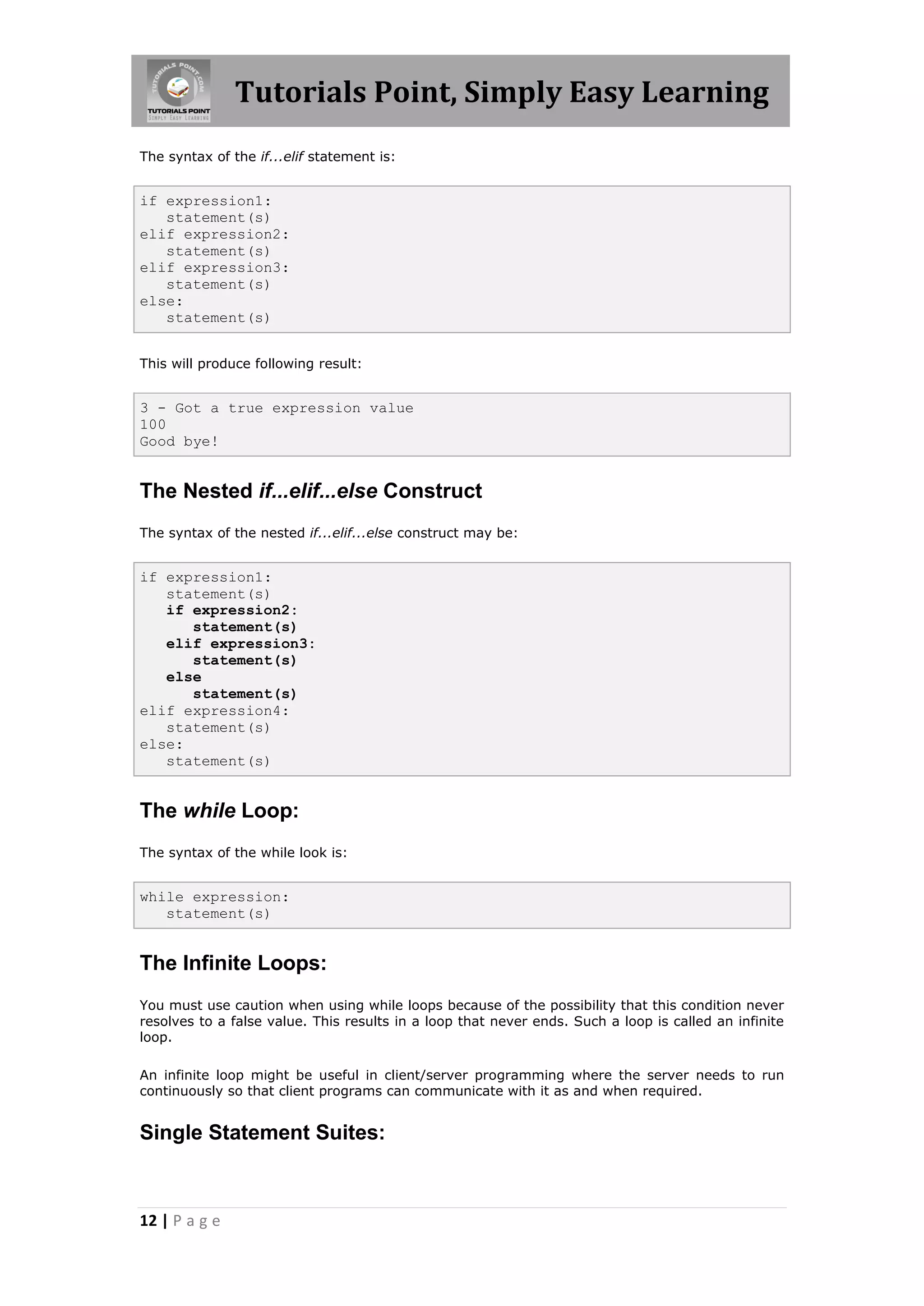 Tutorials Point, Simply Easy Learning The syntax of the if...elif statement is: if expression1: statement(s) elif expression2: statement(s) elif expression3: statement(s) else: statement(s) This will produce following result: 3 - Got a true expression value 100 Good bye! The Nested if...elif...else Construct The syntax of the nested if...elif...else construct may be: if expression1: statement(s) if expression2: statement(s) elif expression3: statement(s) else statement(s) elif expression4: statement(s) else: statement(s) The while Loop: The syntax of the while look is: while expression: statement(s) The Infinite Loops: You must use caution when using while loops because of the possibility that this condition never resolves to a false value. This results in a loop that never ends. Such a loop is called an infinite loop. An infinite loop might be useful in client/server programming where the server needs to run continuously so that client programs can communicate with it as and when required. Single Statement Suites: 12 | P a g e 