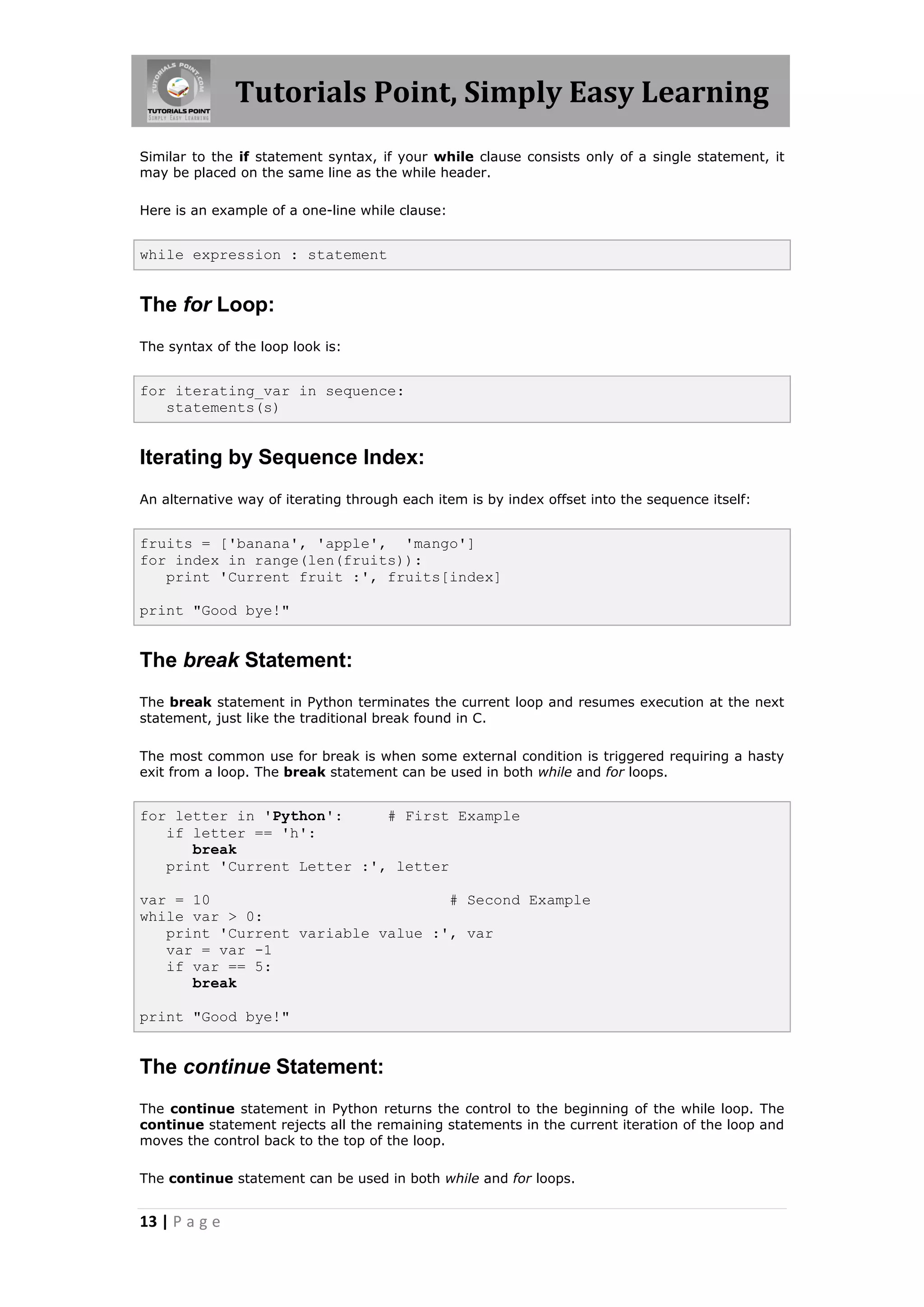 Tutorials Point, Simply Easy Learning Similar to the if statement syntax, if your while clause consists only of a single statement, it may be placed on the same line as the while header. Here is an example of a one-line while clause: while expression : statement The for Loop: The syntax of the loop look is: for iterating_var in sequence: statements(s) Iterating by Sequence Index: An alternative way of iterating through each item is by index offset into the sequence itself: fruits = ['banana', 'apple', 'mango'] for index in range(len(fruits)): print 'Current fruit :', fruits[index] print "Good bye!" The break Statement: The break statement in Python terminates the current loop and resumes execution at the next statement, just like the traditional break found in C. The most common use for break is when some external condition is triggered requiring a hasty exit from a loop. The break statement can be used in both while and for loops. for letter in 'Python': # First Example if letter == 'h': break print 'Current Letter :', letter var = 10 # Second Example while var > 0: print 'Current variable value :', var var = var -1 if var == 5: break print "Good bye!" The continue Statement: The continue statement in Python returns the control to the beginning of the while loop. The continue statement rejects all the remaining statements in the current iteration of the loop and moves the control back to the top of the loop. The continue statement can be used in both while and for loops. 13 | P a g e 
