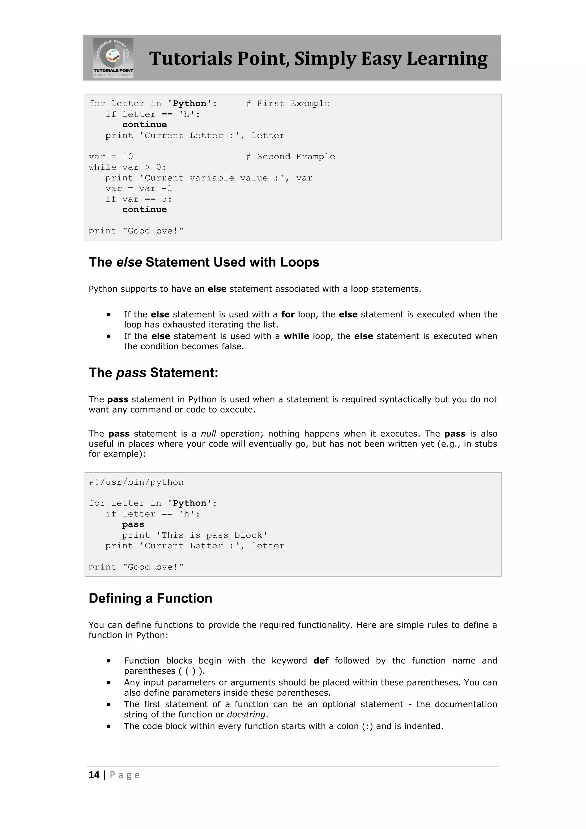 Tutorials Point, Simply Easy Learning for letter in 'Python': # First Example if letter == 'h': continue print 'Current Letter :', letter var = 10 # Second Example while var > 0: print 'Current variable value :', var var = var -1 if var == 5: continue print "Good bye!" The else Statement Used with Loops Python supports to have an else statement associated with a loop statements.  If the else statement is used with a for loop, the else statement is executed when the loop has exhausted iterating the list.  If the else statement is used with a while loop, the else statement is executed when the condition becomes false. The pass Statement: The pass statement in Python is used when a statement is required syntactically but you do not want any command or code to execute. The pass statement is a null operation; nothing happens when it executes. The pass is also useful in places where your code will eventually go, but has not been written yet (e.g., in stubs for example): #!/usr/bin/python for letter in 'Python': if letter == 'h': pass print 'This is pass block' print 'Current Letter :', letter print "Good bye!" Defining a Function You can define functions to provide the required functionality. Here are simple rules to define a function in Python:  Function blocks begin with the keyword def followed by the function name and parentheses ( ( ) ).  Any input parameters or arguments should be placed within these parentheses. You can also define parameters inside these parentheses.  The first statement of a function can be an optional statement - the documentation string of the function or docstring.  The code block within every function starts with a colon (:) and is indented. 14 | P a g e 