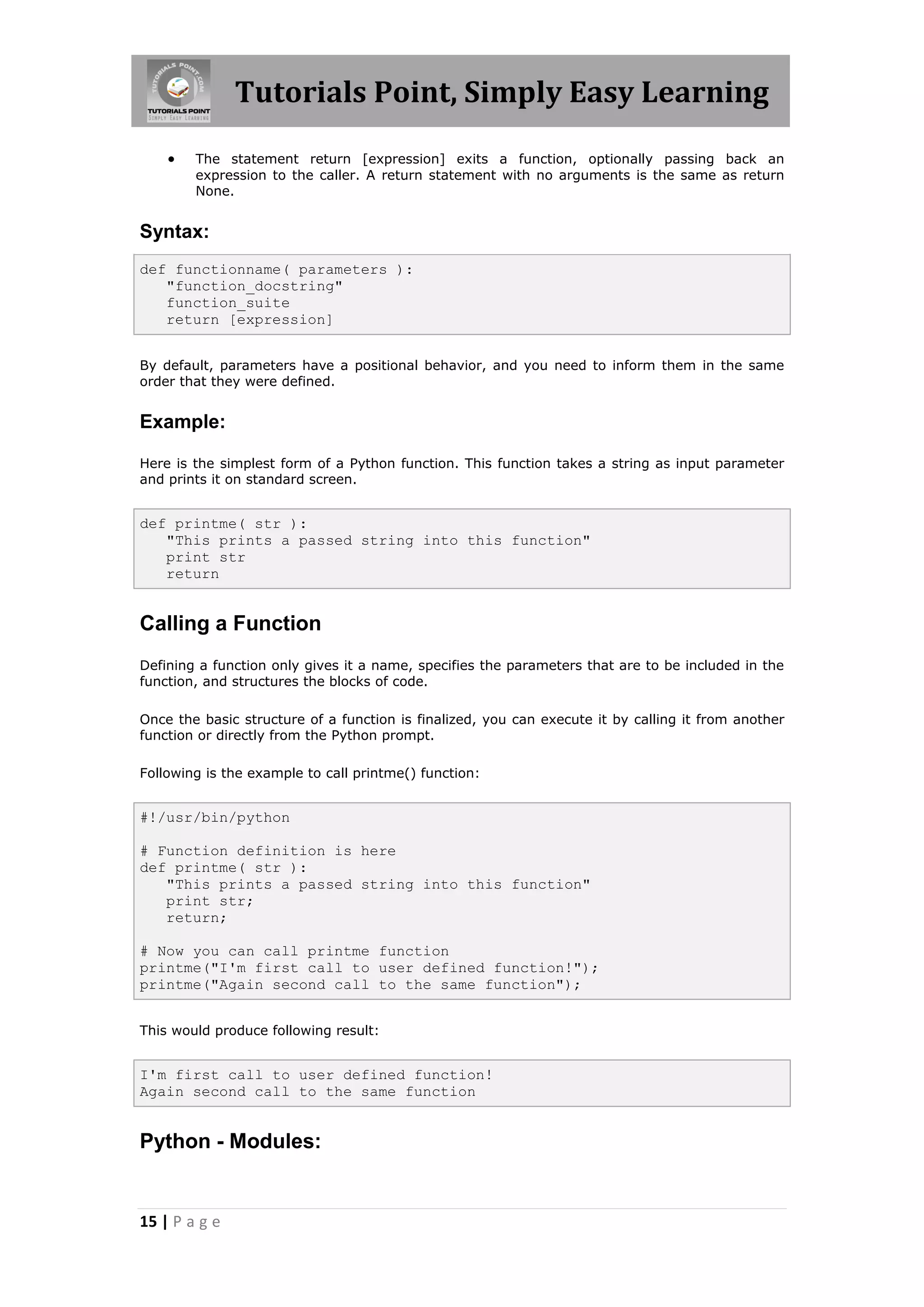 Tutorials Point, Simply Easy Learning  The statement return [expression] exits a function, optionally passing back an expression to the caller. A return statement with no arguments is the same as return None. Syntax: def functionname( parameters ): "function_docstring" function_suite return [expression] By default, parameters have a positional behavior, and you need to inform them in the same order that they were defined. Example: Here is the simplest form of a Python function. This function takes a string as input parameter and prints it on standard screen. def printme( str ): "This prints a passed string into this function" print str return Calling a Function Defining a function only gives it a name, specifies the parameters that are to be included in the function, and structures the blocks of code. Once the basic structure of a function is finalized, you can execute it by calling it from another function or directly from the Python prompt. Following is the example to call printme() function: #!/usr/bin/python # Function definition is here def printme( str ): "This prints a passed string into this function" print str; return; # Now you can call printme function printme("I'm first call to user defined function!"); printme("Again second call to the same function"); This would produce following result: I'm first call to user defined function! Again second call to the same function Python - Modules: 15 | P a g e 