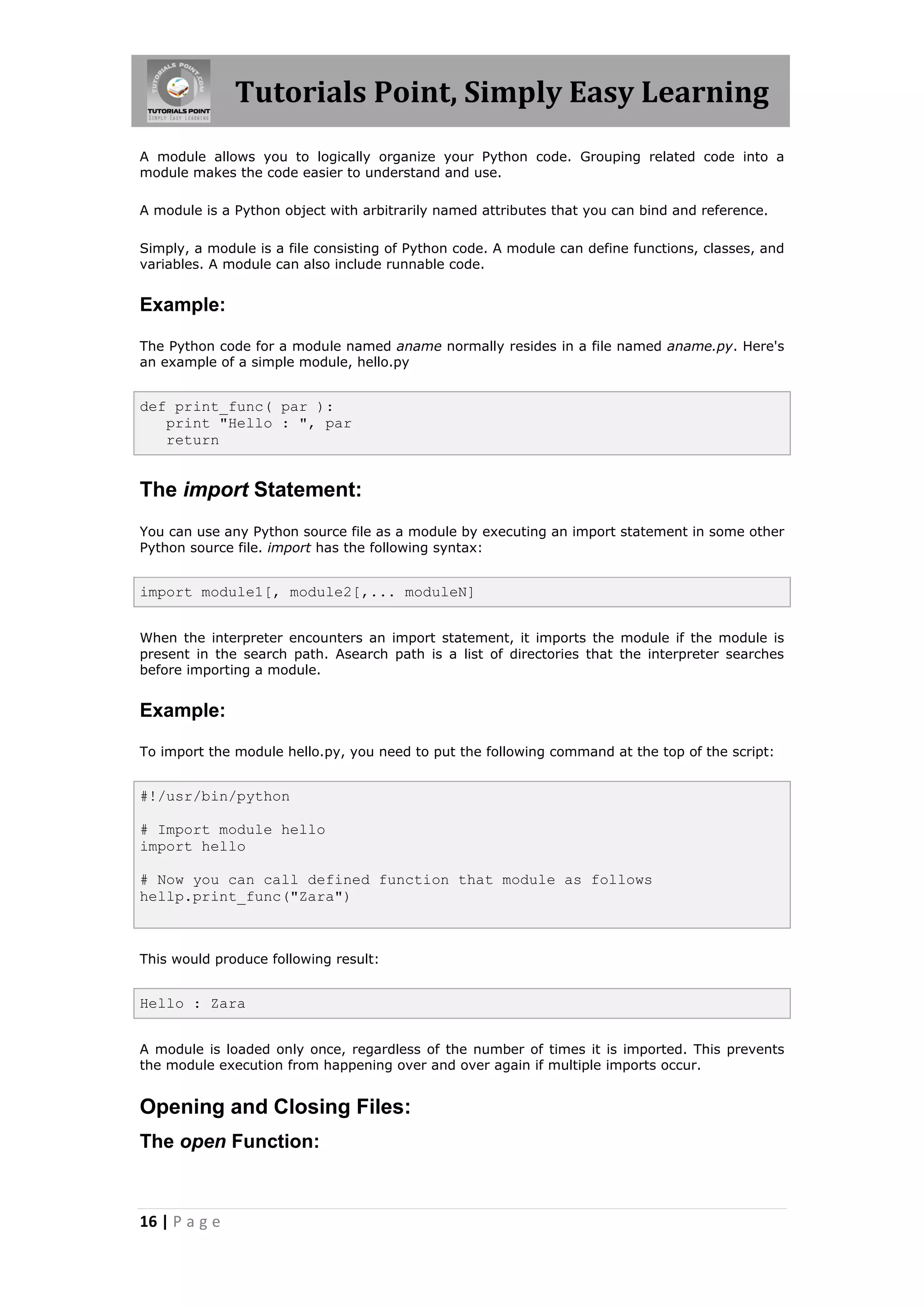 Tutorials Point, Simply Easy Learning A module allows you to logically organize your Python code. Grouping related code into a module makes the code easier to understand and use. A module is a Python object with arbitrarily named attributes that you can bind and reference. Simply, a module is a file consisting of Python code. A module can define functions, classes, and variables. A module can also include runnable code. Example: The Python code for a module named aname normally resides in a file named aname.py. Here's an example of a simple module, hello.py def print_func( par ): print "Hello : ", par return The import Statement: You can use any Python source file as a module by executing an import statement in some other Python source file. import has the following syntax: import module1[, module2[,... moduleN] When the interpreter encounters an import statement, it imports the module if the module is present in the search path. Asearch path is a list of directories that the interpreter searches before importing a module. Example: To import the module hello.py, you need to put the following command at the top of the script: #!/usr/bin/python # Import module hello import hello # Now you can call defined function that module as follows hellp.print_func("Zara") This would produce following result: Hello : Zara A module is loaded only once, regardless of the number of times it is imported. This prevents the module execution from happening over and over again if multiple imports occur. Opening and Closing Files: The open Function: 16 | P a g e 