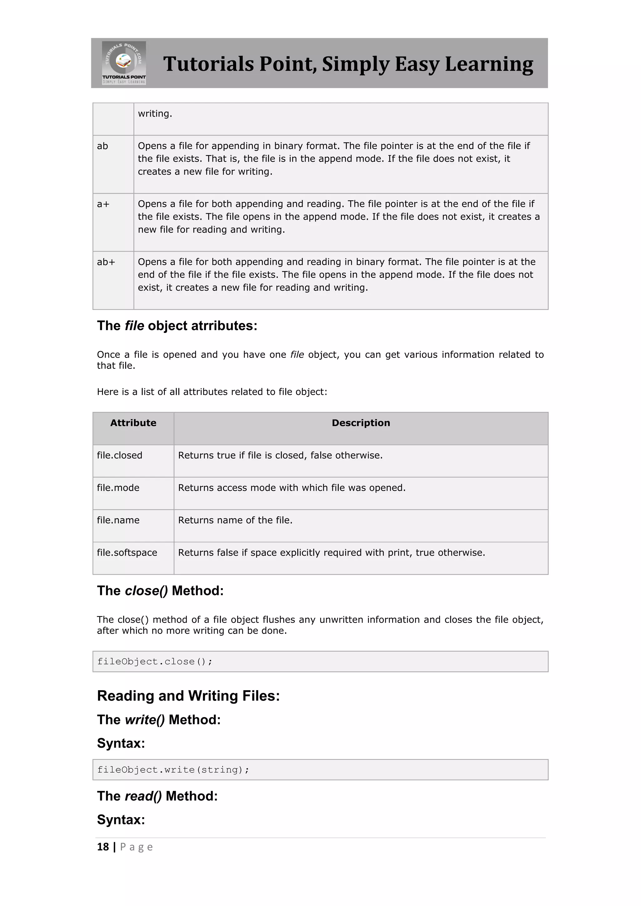 Tutorials Point, Simply Easy Learning writing. ab Opens a file for appending in binary format. The file pointer is at the end of the file if the file exists. That is, the file is in the append mode. If the file does not exist, it creates a new file for writing. a+ Opens a file for both appending and reading. The file pointer is at the end of the file if the file exists. The file opens in the append mode. If the file does not exist, it creates a new file for reading and writing. ab+ Opens a file for both appending and reading in binary format. The file pointer is at the end of the file if the file exists. The file opens in the append mode. If the file does not exist, it creates a new file for reading and writing. The file object atrributes: Once a file is opened and you have one file object, you can get various information related to that file. Here is a list of all attributes related to file object: Attribute Description file.closed Returns true if file is closed, false otherwise. file.mode Returns access mode with which file was opened. file.name Returns name of the file. file.softspace Returns false if space explicitly required with print, true otherwise. The close() Method: The close() method of a file object flushes any unwritten information and closes the file object, after which no more writing can be done. fileObject.close(); Reading and Writing Files: The write() Method: Syntax: fileObject.write(string); The read() Method: Syntax: 18 | P a g e 