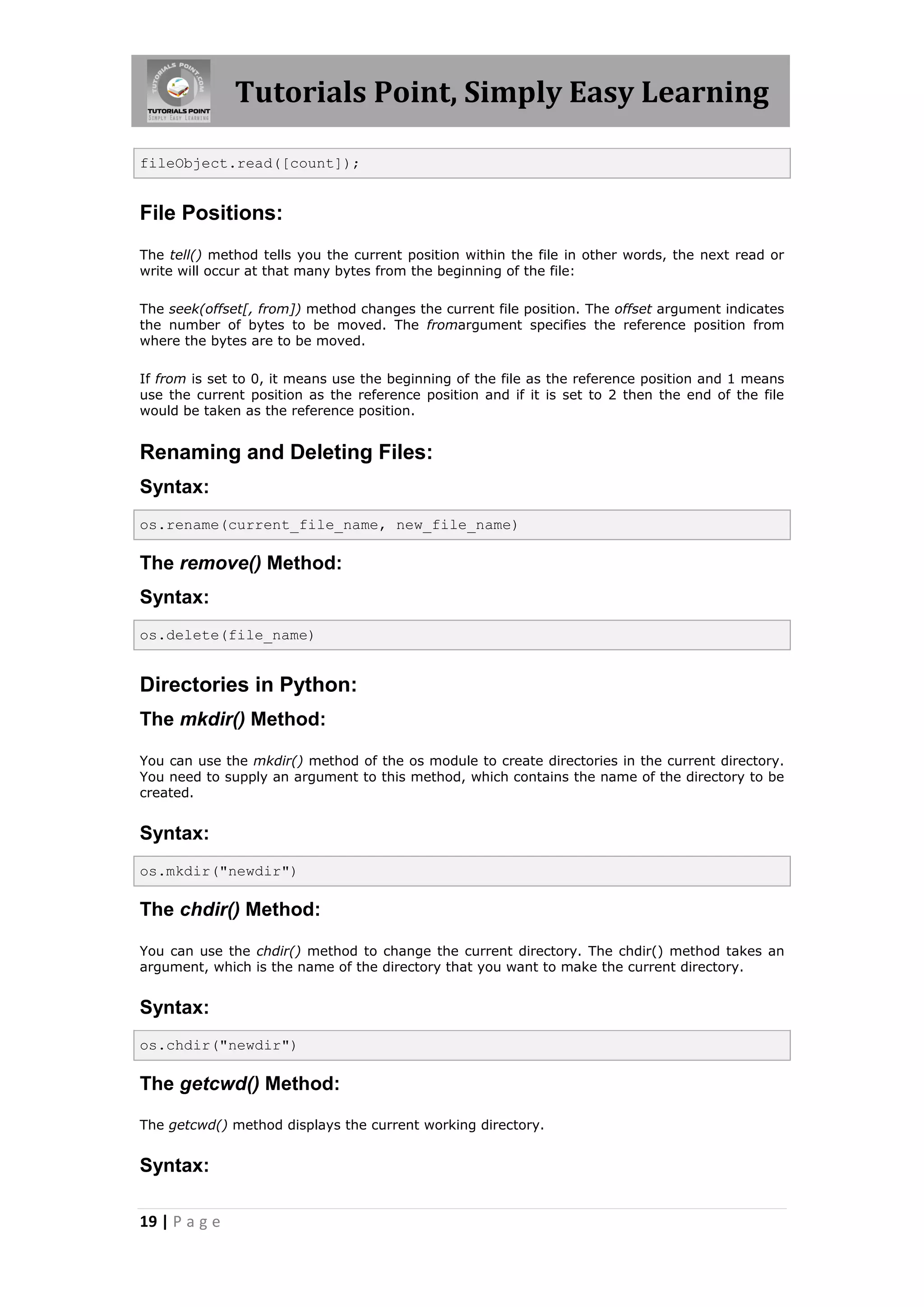 Tutorials Point, Simply Easy Learning fileObject.read([count]); File Positions: The tell() method tells you the current position within the file in other words, the next read or write will occur at that many bytes from the beginning of the file: The seek(offset[, from]) method changes the current file position. The offset argument indicates the number of bytes to be moved. The fromargument specifies the reference position from where the bytes are to be moved. If from is set to 0, it means use the beginning of the file as the reference position and 1 means use the current position as the reference position and if it is set to 2 then the end of the file would be taken as the reference position. Renaming and Deleting Files: Syntax: os.rename(current_file_name, new_file_name) The remove() Method: Syntax: os.delete(file_name) Directories in Python: The mkdir() Method: You can use the mkdir() method of the os module to create directories in the current directory. You need to supply an argument to this method, which contains the name of the directory to be created. Syntax: os.mkdir("newdir") The chdir() Method: You can use the chdir() method to change the current directory. The chdir() method takes an argument, which is the name of the directory that you want to make the current directory. Syntax: os.chdir("newdir") The getcwd() Method: The getcwd() method displays the current working directory. Syntax: 19 | P a g e 
