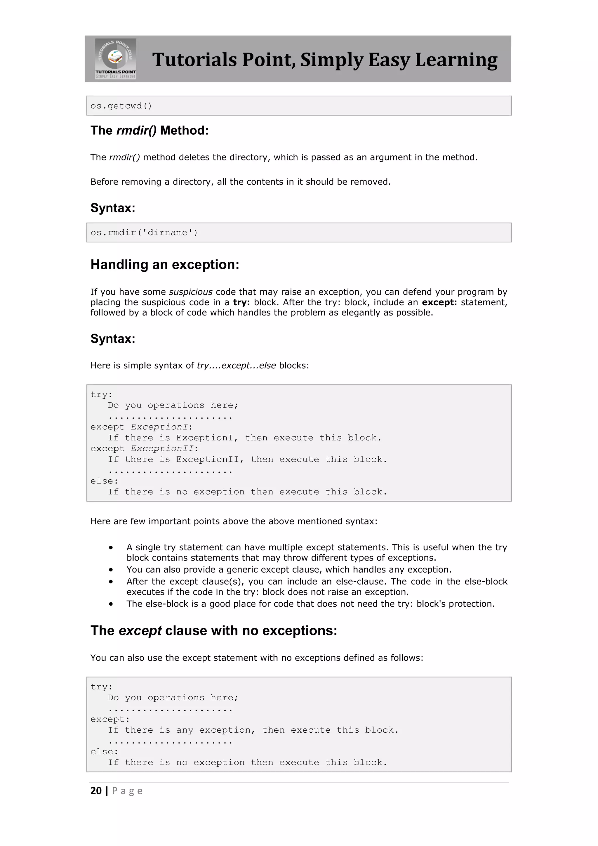 Tutorials Point, Simply Easy Learning os.getcwd() The rmdir() Method: The rmdir() method deletes the directory, which is passed as an argument in the method. Before removing a directory, all the contents in it should be removed. Syntax: os.rmdir('dirname') Handling an exception: If you have some suspicious code that may raise an exception, you can defend your program by placing the suspicious code in a try: block. After the try: block, include an except: statement, followed by a block of code which handles the problem as elegantly as possible. Syntax: Here is simple syntax of try....except...else blocks: try: Do you operations here; ...................... except ExceptionI: If there is ExceptionI, then execute this block. except ExceptionII: If there is ExceptionII, then execute this block. ...................... else: If there is no exception then execute this block. Here are few important points above the above mentioned syntax:  A single try statement can have multiple except statements. This is useful when the try block contains statements that may throw different types of exceptions.  You can also provide a generic except clause, which handles any exception.  After the except clause(s), you can include an else-clause. The code in the else-block executes if the code in the try: block does not raise an exception.  The else-block is a good place for code that does not need the try: block's protection. The except clause with no exceptions: You can also use the except statement with no exceptions defined as follows: try: Do you operations here; ...................... except: If there is any exception, then execute this block. ...................... else: If there is no exception then execute this block. 20 | P a g e 