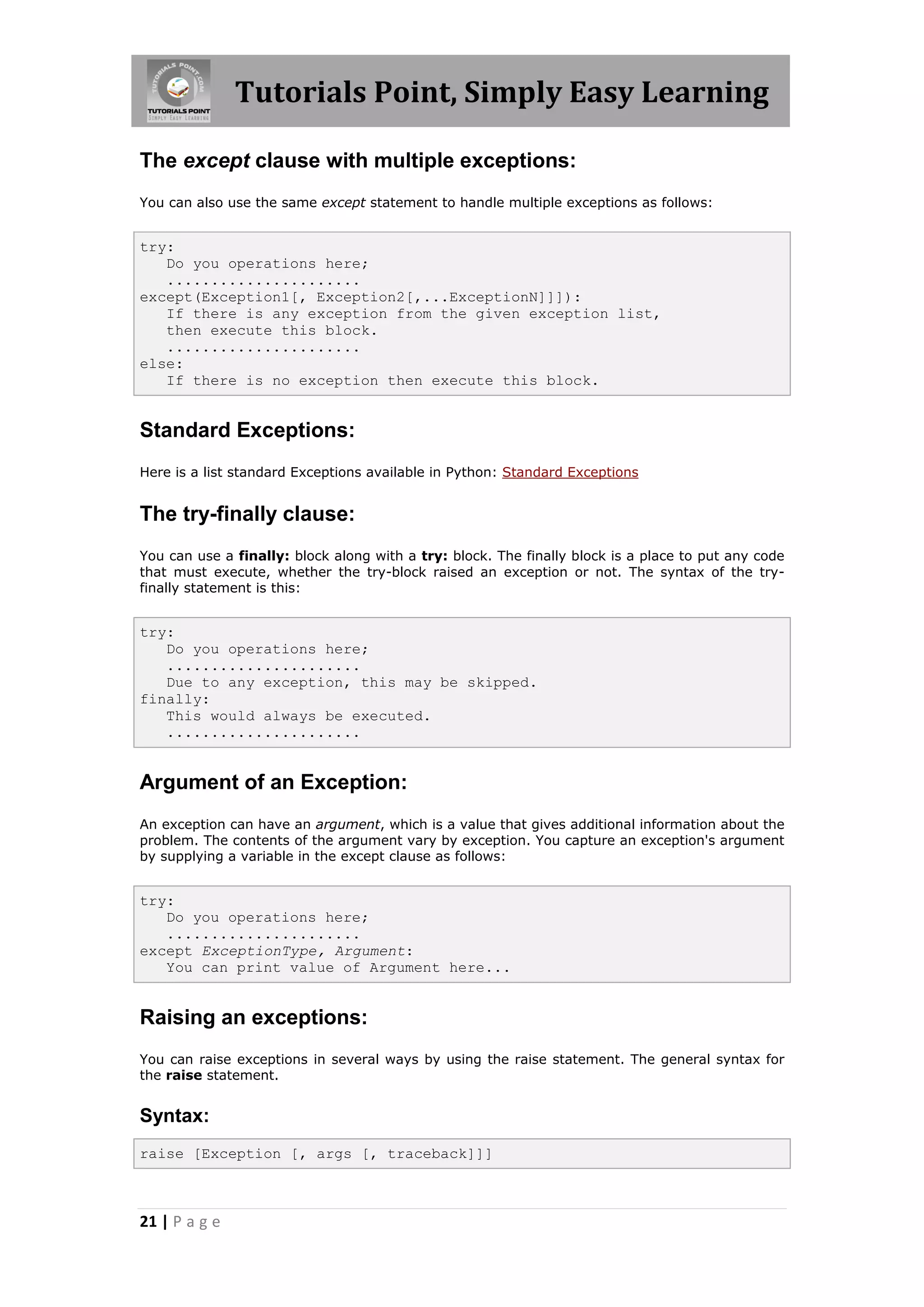 Tutorials Point, Simply Easy Learning The except clause with multiple exceptions: You can also use the same except statement to handle multiple exceptions as follows: try: Do you operations here; ...................... except(Exception1[, Exception2[,...ExceptionN]]]): If there is any exception from the given exception list, then execute this block. ...................... else: If there is no exception then execute this block. Standard Exceptions: Here is a list standard Exceptions available in Python: Standard Exceptions The try-finally clause: You can use a finally: block along with a try: block. The finally block is a place to put any code that must execute, whether the try-block raised an exception or not. The syntax of the try- finally statement is this: try: Do you operations here; ...................... Due to any exception, this may be skipped. finally: This would always be executed. ...................... Argument of an Exception: An exception can have an argument, which is a value that gives additional information about the problem. The contents of the argument vary by exception. You capture an exception's argument by supplying a variable in the except clause as follows: try: Do you operations here; ...................... except ExceptionType, Argument: You can print value of Argument here... Raising an exceptions: You can raise exceptions in several ways by using the raise statement. The general syntax for the raise statement. Syntax: raise [Exception [, args [, traceback]]] 21 | P a g e 