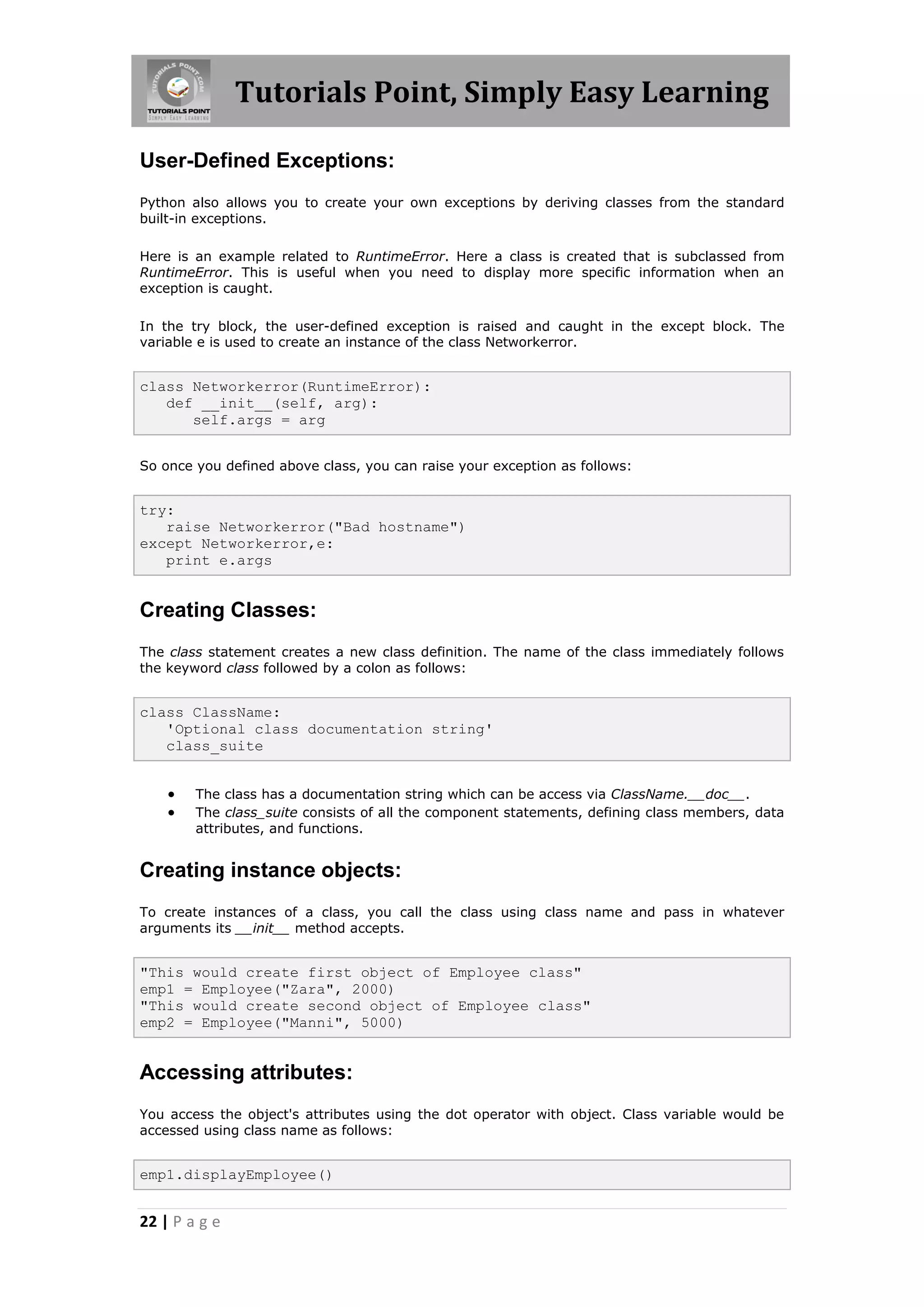 Tutorials Point, Simply Easy Learning User-Defined Exceptions: Python also allows you to create your own exceptions by deriving classes from the standard built-in exceptions. Here is an example related to RuntimeError. Here a class is created that is subclassed from RuntimeError. This is useful when you need to display more specific information when an exception is caught. In the try block, the user-defined exception is raised and caught in the except block. The variable e is used to create an instance of the class Networkerror. class Networkerror(RuntimeError): def __init__(self, arg): self.args = arg So once you defined above class, you can raise your exception as follows: try: raise Networkerror("Bad hostname") except Networkerror,e: print e.args Creating Classes: The class statement creates a new class definition. The name of the class immediately follows the keyword class followed by a colon as follows: class ClassName: 'Optional class documentation string' class_suite  The class has a documentation string which can be access via ClassName.__doc__.  The class_suite consists of all the component statements, defining class members, data attributes, and functions. Creating instance objects: To create instances of a class, you call the class using class name and pass in whatever arguments its __init__ method accepts. "This would create first object of Employee class" emp1 = Employee("Zara", 2000) "This would create second object of Employee class" emp2 = Employee("Manni", 5000) Accessing attributes: You access the object's attributes using the dot operator with object. Class variable would be accessed using class name as follows: emp1.displayEmployee() 22 | P a g e 