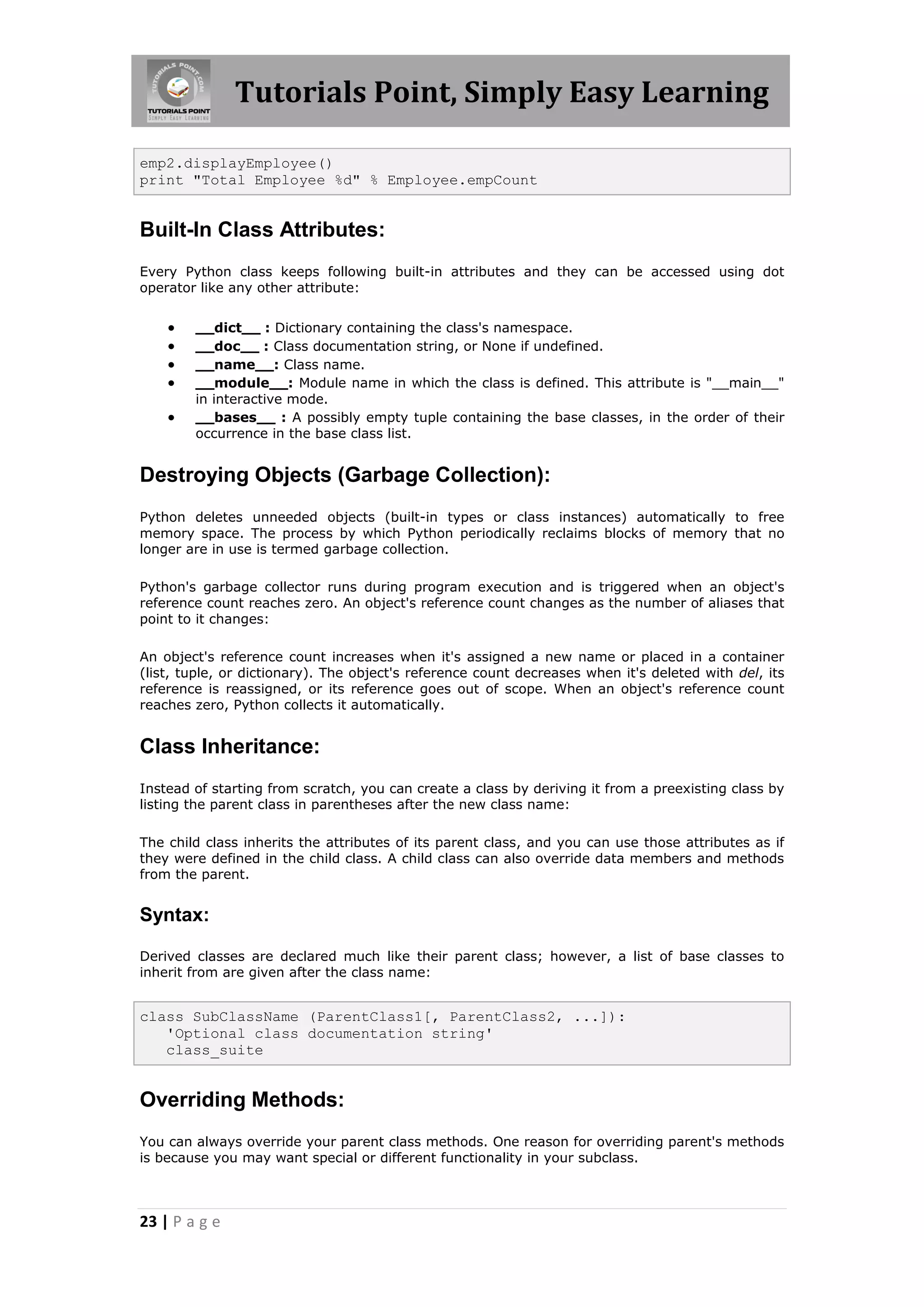 Tutorials Point, Simply Easy Learning emp2.displayEmployee() print "Total Employee %d" % Employee.empCount Built-In Class Attributes: Every Python class keeps following built-in attributes and they can be accessed using dot operator like any other attribute:  __dict__ : Dictionary containing the class's namespace.  __doc__ : Class documentation string, or None if undefined.  __name__: Class name.  __module__: Module name in which the class is defined. This attribute is "__main__" in interactive mode.  __bases__ : A possibly empty tuple containing the base classes, in the order of their occurrence in the base class list. Destroying Objects (Garbage Collection): Python deletes unneeded objects (built-in types or class instances) automatically to free memory space. The process by which Python periodically reclaims blocks of memory that no longer are in use is termed garbage collection. Python's garbage collector runs during program execution and is triggered when an object's reference count reaches zero. An object's reference count changes as the number of aliases that point to it changes: An object's reference count increases when it's assigned a new name or placed in a container (list, tuple, or dictionary). The object's reference count decreases when it's deleted with del, its reference is reassigned, or its reference goes out of scope. When an object's reference count reaches zero, Python collects it automatically. Class Inheritance: Instead of starting from scratch, you can create a class by deriving it from a preexisting class by listing the parent class in parentheses after the new class name: The child class inherits the attributes of its parent class, and you can use those attributes as if they were defined in the child class. A child class can also override data members and methods from the parent. Syntax: Derived classes are declared much like their parent class; however, a list of base classes to inherit from are given after the class name: class SubClassName (ParentClass1[, ParentClass2, ...]): 'Optional class documentation string' class_suite Overriding Methods: You can always override your parent class methods. One reason for overriding parent's methods is because you may want special or different functionality in your subclass. 23 | P a g e 