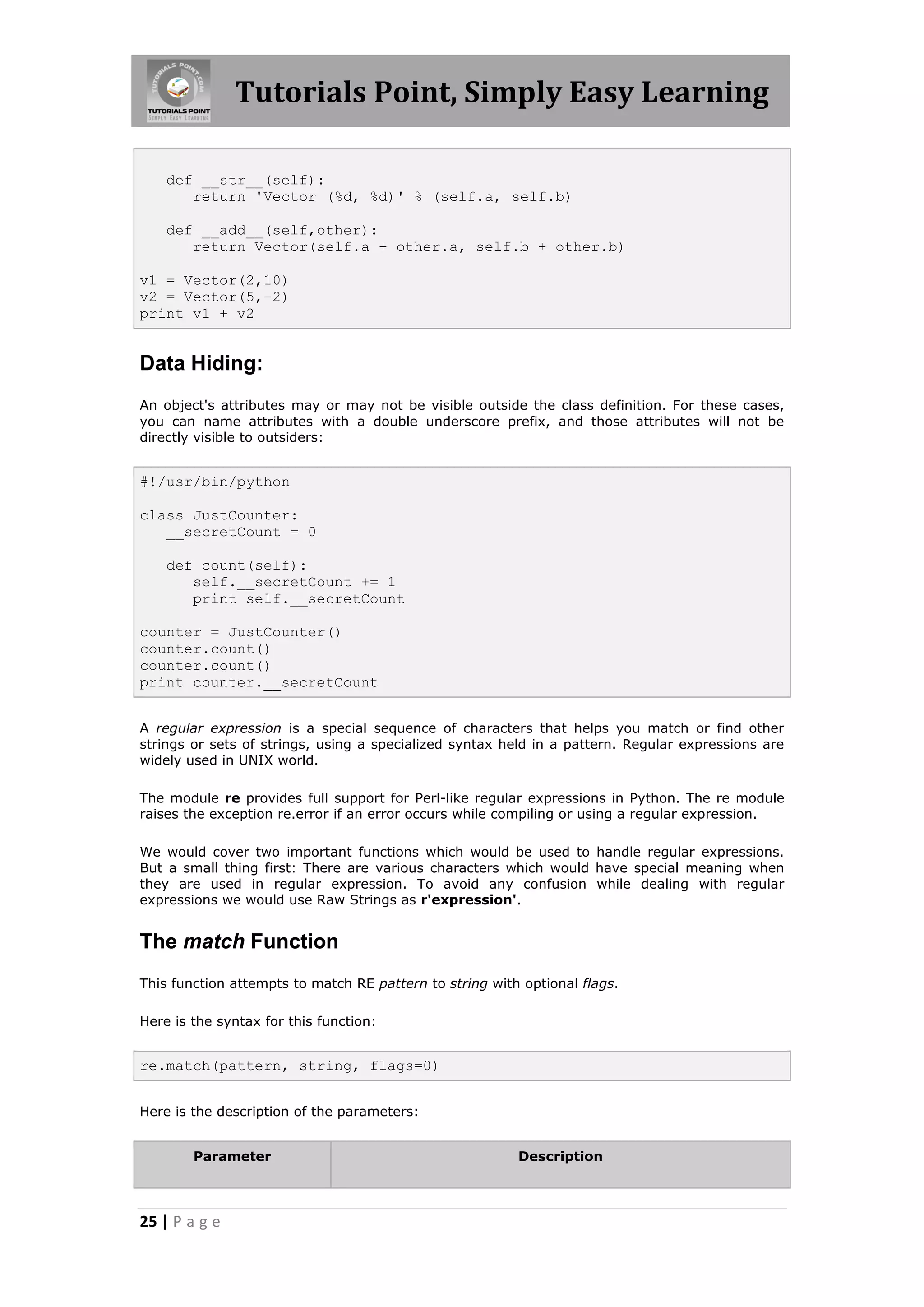 Tutorials Point, Simply Easy Learning def __str__(self): return 'Vector (%d, %d)' % (self.a, self.b) def __add__(self,other): return Vector(self.a + other.a, self.b + other.b) v1 = Vector(2,10) v2 = Vector(5,-2) print v1 + v2 Data Hiding: An object's attributes may or may not be visible outside the class definition. For these cases, you can name attributes with a double underscore prefix, and those attributes will not be directly visible to outsiders: #!/usr/bin/python class JustCounter: __secretCount = 0 def count(self): self.__secretCount += 1 print self.__secretCount counter = JustCounter() counter.count() counter.count() print counter.__secretCount A regular expression is a special sequence of characters that helps you match or find other strings or sets of strings, using a specialized syntax held in a pattern. Regular expressions are widely used in UNIX world. The module re provides full support for Perl-like regular expressions in Python. The re module raises the exception re.error if an error occurs while compiling or using a regular expression. We would cover two important functions which would be used to handle regular expressions. But a small thing first: There are various characters which would have special meaning when they are used in regular expression. To avoid any confusion while dealing with regular expressions we would use Raw Strings as r'expression'. The match Function This function attempts to match RE pattern to string with optional flags. Here is the syntax for this function: re.match(pattern, string, flags=0) Here is the description of the parameters: Parameter Description 25 | P a g e 