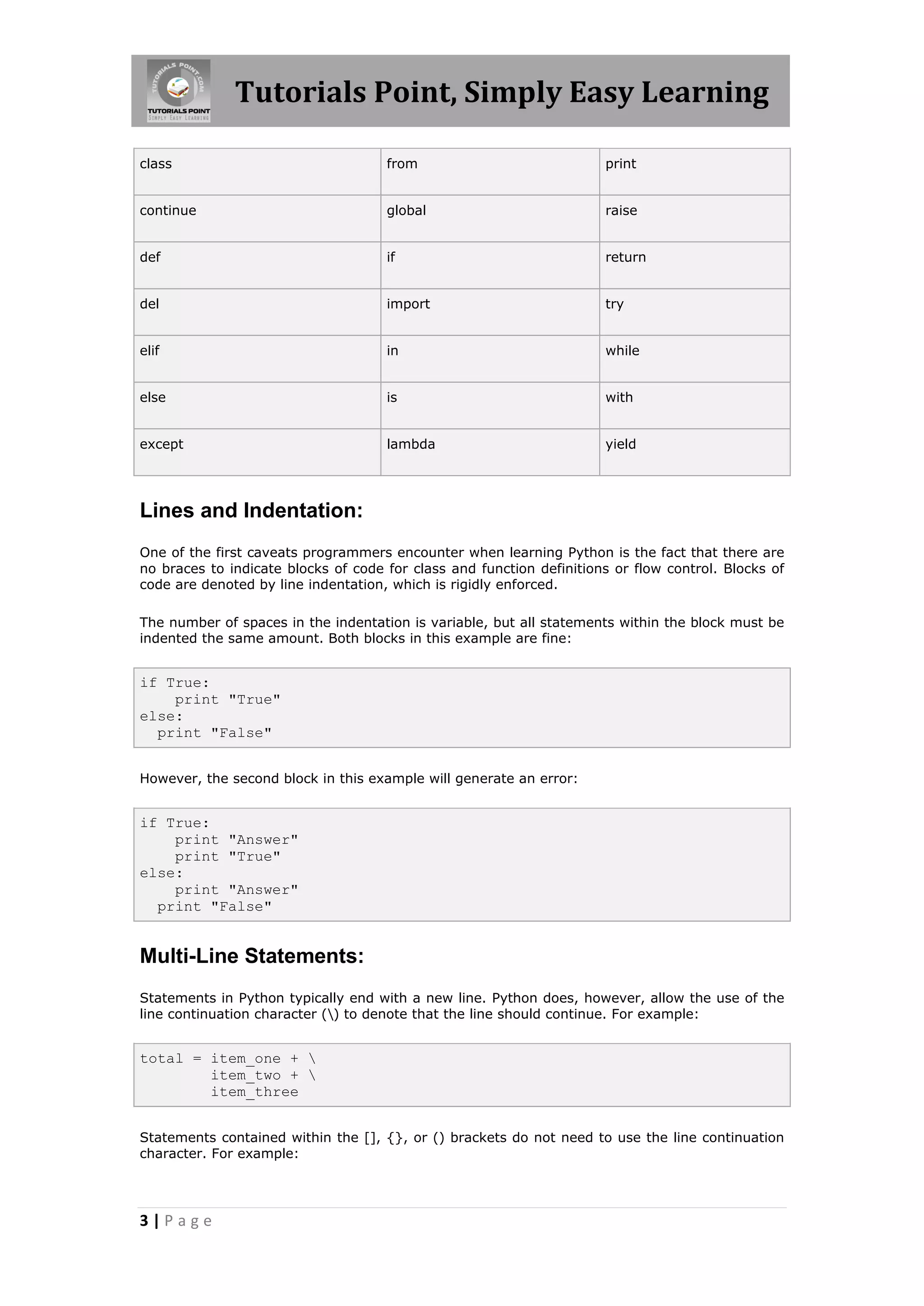 Tutorials Point, Simply Easy Learning class from print continue global raise def if return del import try elif in while else is with except lambda yield Lines and Indentation: One of the first caveats programmers encounter when learning Python is the fact that there are no braces to indicate blocks of code for class and function definitions or flow control. Blocks of code are denoted by line indentation, which is rigidly enforced. The number of spaces in the indentation is variable, but all statements within the block must be indented the same amount. Both blocks in this example are fine: if True: print "True" else: print "False" However, the second block in this example will generate an error: if True: print "Answer" print "True" else: print "Answer" print "False" Multi-Line Statements: Statements in Python typically end with a new line. Python does, however, allow the use of the line continuation character () to denote that the line should continue. For example: total = item_one + item_two + item_three Statements contained within the [], {}, or () brackets do not need to use the line continuation character. For example: 3|Page 