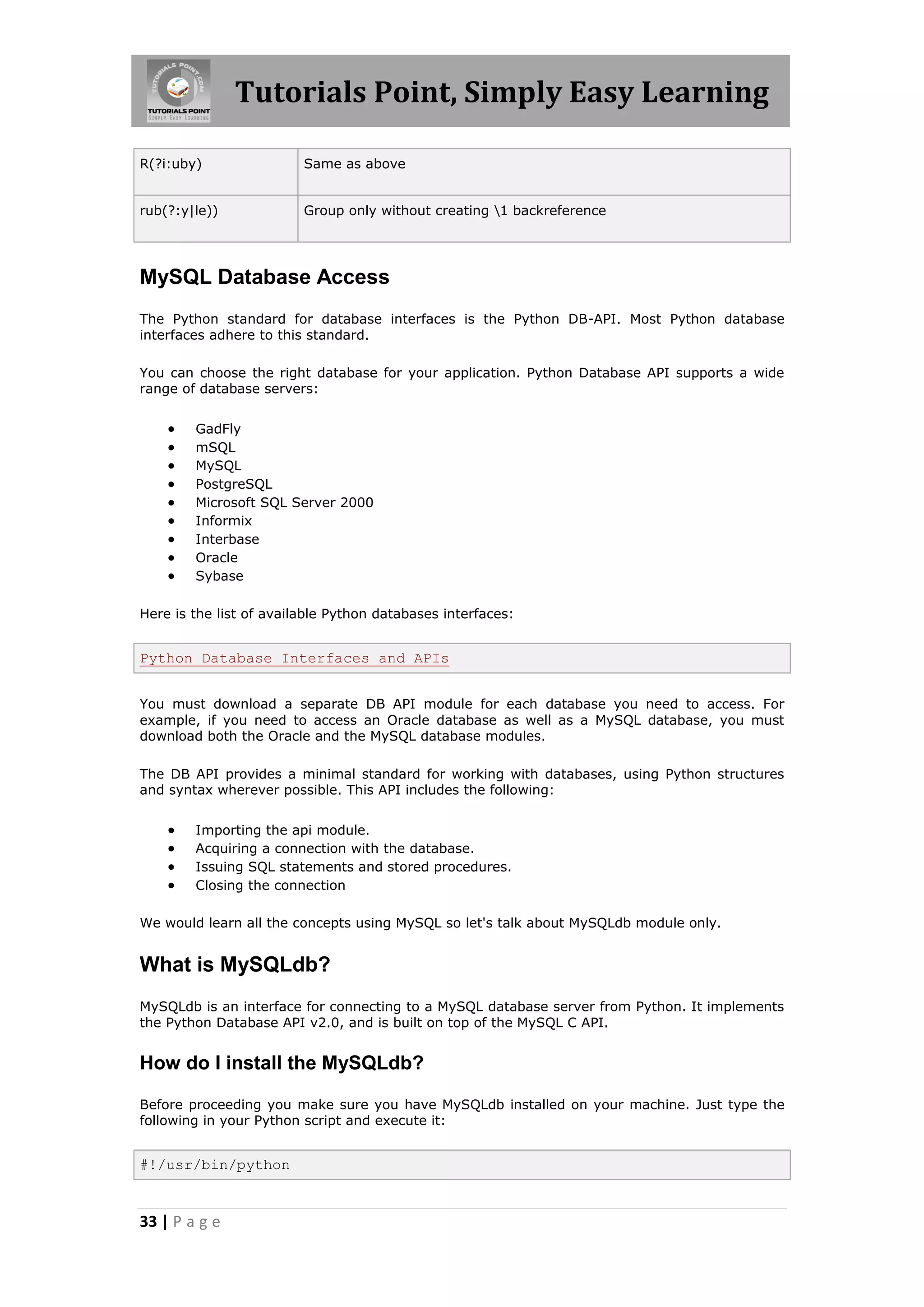 Tutorials Point, Simply Easy Learning R(?i:uby) Same as above rub(?:y|le)) Group only without creating 1 backreference MySQL Database Access The Python standard for database interfaces is the Python DB-API. Most Python database interfaces adhere to this standard. You can choose the right database for your application. Python Database API supports a wide range of database servers:  GadFly  mSQL  MySQL  PostgreSQL  Microsoft SQL Server 2000  Informix  Interbase  Oracle  Sybase Here is the list of available Python databases interfaces: Python Database Interfaces and APIs You must download a separate DB API module for each database you need to access. For example, if you need to access an Oracle database as well as a MySQL database, you must download both the Oracle and the MySQL database modules. The DB API provides a minimal standard for working with databases, using Python structures and syntax wherever possible. This API includes the following:  Importing the api module.  Acquiring a connection with the database.  Issuing SQL statements and stored procedures.  Closing the connection We would learn all the concepts using MySQL so let's talk about MySQLdb module only. What is MySQLdb? MySQLdb is an interface for connecting to a MySQL database server from Python. It implements the Python Database API v2.0, and is built on top of the MySQL C API. How do I install the MySQLdb? Before proceeding you make sure you have MySQLdb installed on your machine. Just type the following in your Python script and execute it: #!/usr/bin/python 33 | P a g e 