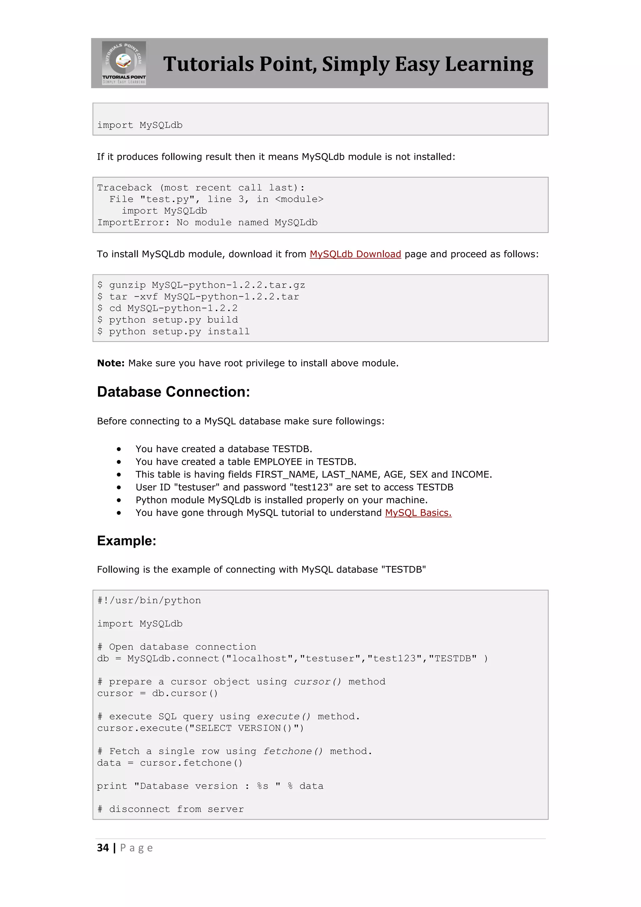 Tutorials Point, Simply Easy Learning import MySQLdb If it produces following result then it means MySQLdb module is not installed: Traceback (most recent call last): File "test.py", line 3, in <module> import MySQLdb ImportError: No module named MySQLdb To install MySQLdb module, download it from MySQLdb Download page and proceed as follows: $ gunzip MySQL-python-1.2.2.tar.gz $ tar -xvf MySQL-python-1.2.2.tar $ cd MySQL-python-1.2.2 $ python setup.py build $ python setup.py install Note: Make sure you have root privilege to install above module. Database Connection: Before connecting to a MySQL database make sure followings:  You have created a database TESTDB.  You have created a table EMPLOYEE in TESTDB.  This table is having fields FIRST_NAME, LAST_NAME, AGE, SEX and INCOME.  User ID "testuser" and password "test123" are set to access TESTDB  Python module MySQLdb is installed properly on your machine.  You have gone through MySQL tutorial to understand MySQL Basics. Example: Following is the example of connecting with MySQL database "TESTDB" #!/usr/bin/python import MySQLdb # Open database connection db = MySQLdb.connect("localhost","testuser","test123","TESTDB" ) # prepare a cursor object using cursor() method cursor = db.cursor() # execute SQL query using execute() method. cursor.execute("SELECT VERSION()") # Fetch a single row using fetchone() method. data = cursor.fetchone() print "Database version : %s " % data # disconnect from server 34 | P a g e 