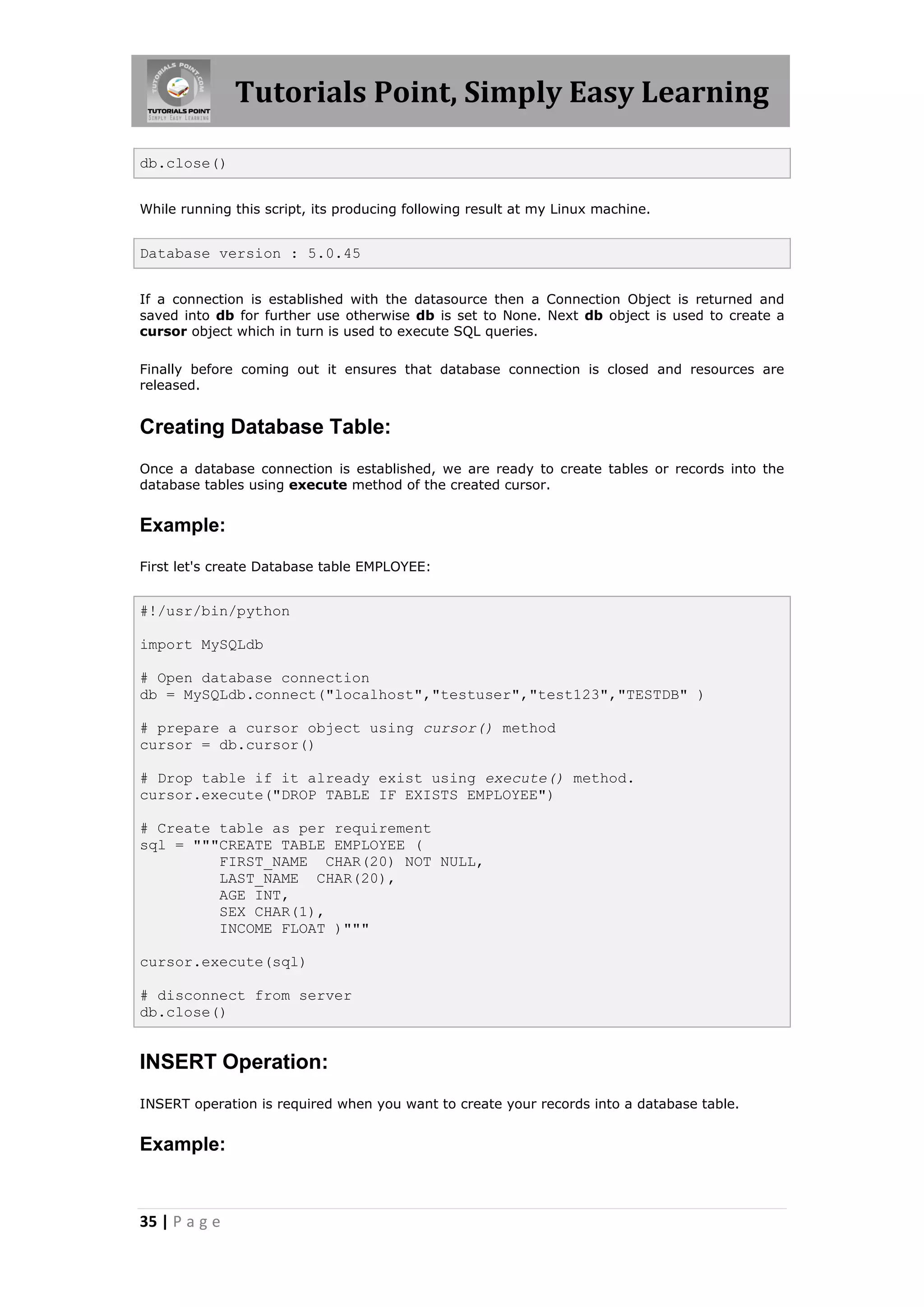 Tutorials Point, Simply Easy Learning db.close() While running this script, its producing following result at my Linux machine. Database version : 5.0.45 If a connection is established with the datasource then a Connection Object is returned and saved into db for further use otherwise db is set to None. Next db object is used to create a cursor object which in turn is used to execute SQL queries. Finally before coming out it ensures that database connection is closed and resources are released. Creating Database Table: Once a database connection is established, we are ready to create tables or records into the database tables using execute method of the created cursor. Example: First let's create Database table EMPLOYEE: #!/usr/bin/python import MySQLdb # Open database connection db = MySQLdb.connect("localhost","testuser","test123","TESTDB" ) # prepare a cursor object using cursor() method cursor = db.cursor() # Drop table if it already exist using execute() method. cursor.execute("DROP TABLE IF EXISTS EMPLOYEE") # Create table as per requirement sql = """CREATE TABLE EMPLOYEE ( FIRST_NAME CHAR(20) NOT NULL, LAST_NAME CHAR(20), AGE INT, SEX CHAR(1), INCOME FLOAT )""" cursor.execute(sql) # disconnect from server db.close() INSERT Operation: INSERT operation is required when you want to create your records into a database table. Example: 35 | P a g e 
