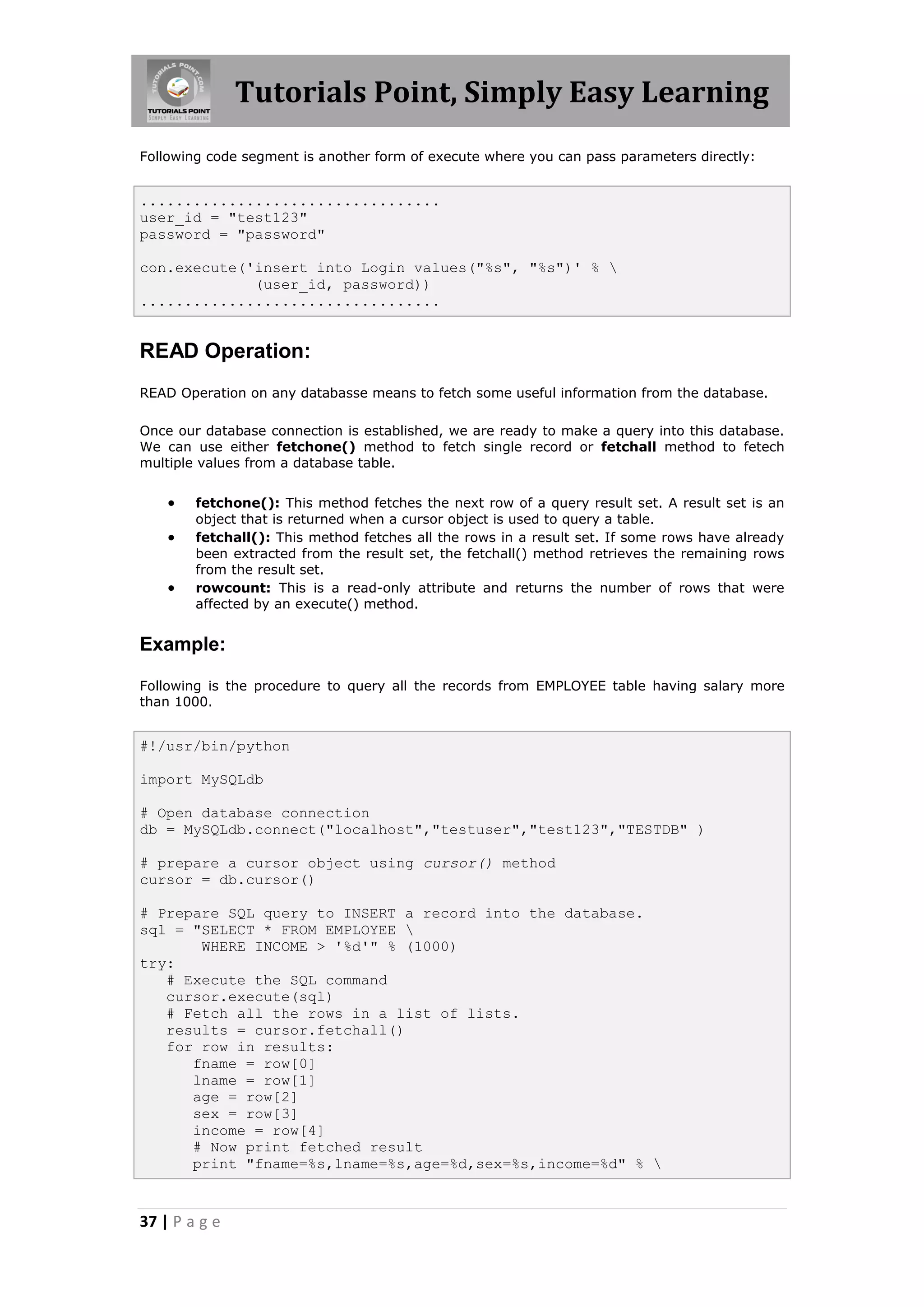Tutorials Point, Simply Easy Learning Following code segment is another form of execute where you can pass parameters directly: .................................. user_id = "test123" password = "password" con.execute('insert into Login values("%s", "%s")' % (user_id, password)) .................................. READ Operation: READ Operation on any databasse means to fetch some useful information from the database. Once our database connection is established, we are ready to make a query into this database. We can use either fetchone() method to fetch single record or fetchall method to fetech multiple values from a database table.  fetchone(): This method fetches the next row of a query result set. A result set is an object that is returned when a cursor object is used to query a table.  fetchall(): This method fetches all the rows in a result set. If some rows have already been extracted from the result set, the fetchall() method retrieves the remaining rows from the result set.  rowcount: This is a read-only attribute and returns the number of rows that were affected by an execute() method. Example: Following is the procedure to query all the records from EMPLOYEE table having salary more than 1000. #!/usr/bin/python import MySQLdb # Open database connection db = MySQLdb.connect("localhost","testuser","test123","TESTDB" ) # prepare a cursor object using cursor() method cursor = db.cursor() # Prepare SQL query to INSERT a record into the database. sql = "SELECT * FROM EMPLOYEE WHERE INCOME > '%d'" % (1000) try: # Execute the SQL command cursor.execute(sql) # Fetch all the rows in a list of lists. results = cursor.fetchall() for row in results: fname = row[0] lname = row[1] age = row[2] sex = row[3] income = row[4] # Now print fetched result print "fname=%s,lname=%s,age=%d,sex=%s,income=%d" % 37 | P a g e 