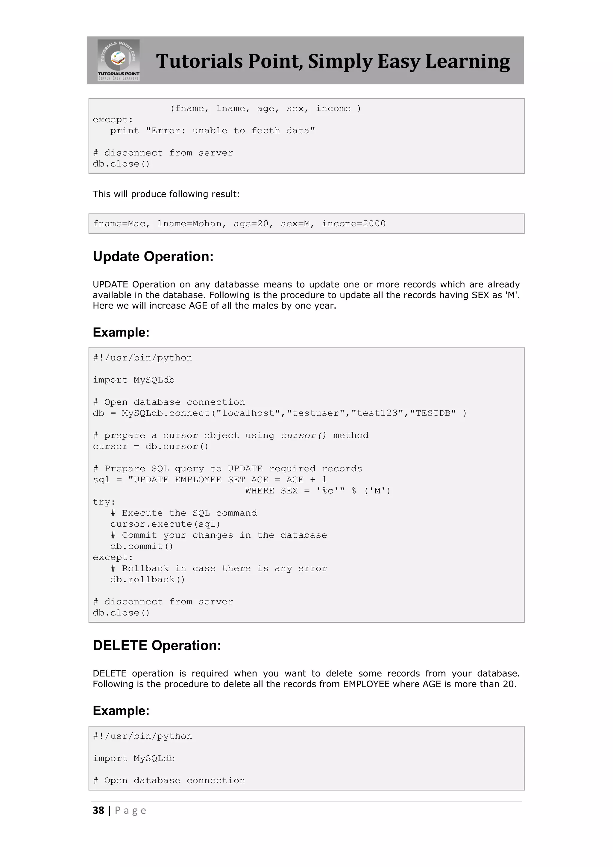 Tutorials Point, Simply Easy Learning (fname, lname, age, sex, income ) except: print "Error: unable to fecth data" # disconnect from server db.close() This will produce following result: fname=Mac, lname=Mohan, age=20, sex=M, income=2000 Update Operation: UPDATE Operation on any databasse means to update one or more records which are already available in the database. Following is the procedure to update all the records having SEX as 'M'. Here we will increase AGE of all the males by one year. Example: #!/usr/bin/python import MySQLdb # Open database connection db = MySQLdb.connect("localhost","testuser","test123","TESTDB" ) # prepare a cursor object using cursor() method cursor = db.cursor() # Prepare SQL query to UPDATE required records sql = "UPDATE EMPLOYEE SET AGE = AGE + 1 WHERE SEX = '%c'" % ('M') try: # Execute the SQL command cursor.execute(sql) # Commit your changes in the database db.commit() except: # Rollback in case there is any error db.rollback() # disconnect from server db.close() DELETE Operation: DELETE operation is required when you want to delete some records from your database. Following is the procedure to delete all the records from EMPLOYEE where AGE is more than 20. Example: #!/usr/bin/python import MySQLdb # Open database connection 38 | P a g e 