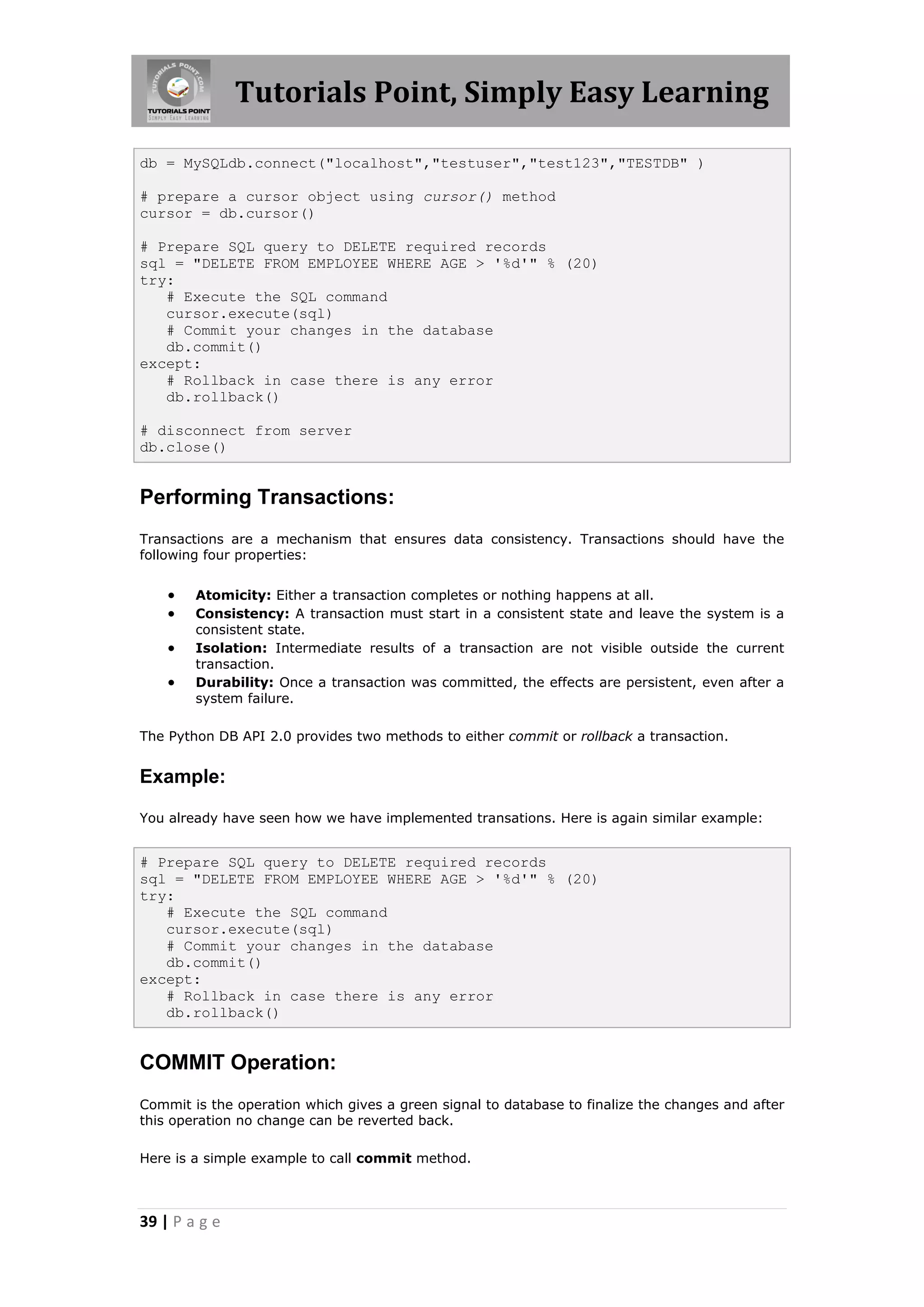 Tutorials Point, Simply Easy Learning db = MySQLdb.connect("localhost","testuser","test123","TESTDB" ) # prepare a cursor object using cursor() method cursor = db.cursor() # Prepare SQL query to DELETE required records sql = "DELETE FROM EMPLOYEE WHERE AGE > '%d'" % (20) try: # Execute the SQL command cursor.execute(sql) # Commit your changes in the database db.commit() except: # Rollback in case there is any error db.rollback() # disconnect from server db.close() Performing Transactions: Transactions are a mechanism that ensures data consistency. Transactions should have the following four properties:  Atomicity: Either a transaction completes or nothing happens at all.  Consistency: A transaction must start in a consistent state and leave the system is a consistent state.  Isolation: Intermediate results of a transaction are not visible outside the current transaction.  Durability: Once a transaction was committed, the effects are persistent, even after a system failure. The Python DB API 2.0 provides two methods to either commit or rollback a transaction. Example: You already have seen how we have implemented transations. Here is again similar example: # Prepare SQL query to DELETE required records sql = "DELETE FROM EMPLOYEE WHERE AGE > '%d'" % (20) try: # Execute the SQL command cursor.execute(sql) # Commit your changes in the database db.commit() except: # Rollback in case there is any error db.rollback() COMMIT Operation: Commit is the operation which gives a green signal to database to finalize the changes and after this operation no change can be reverted back. Here is a simple example to call commit method. 39 | P a g e 