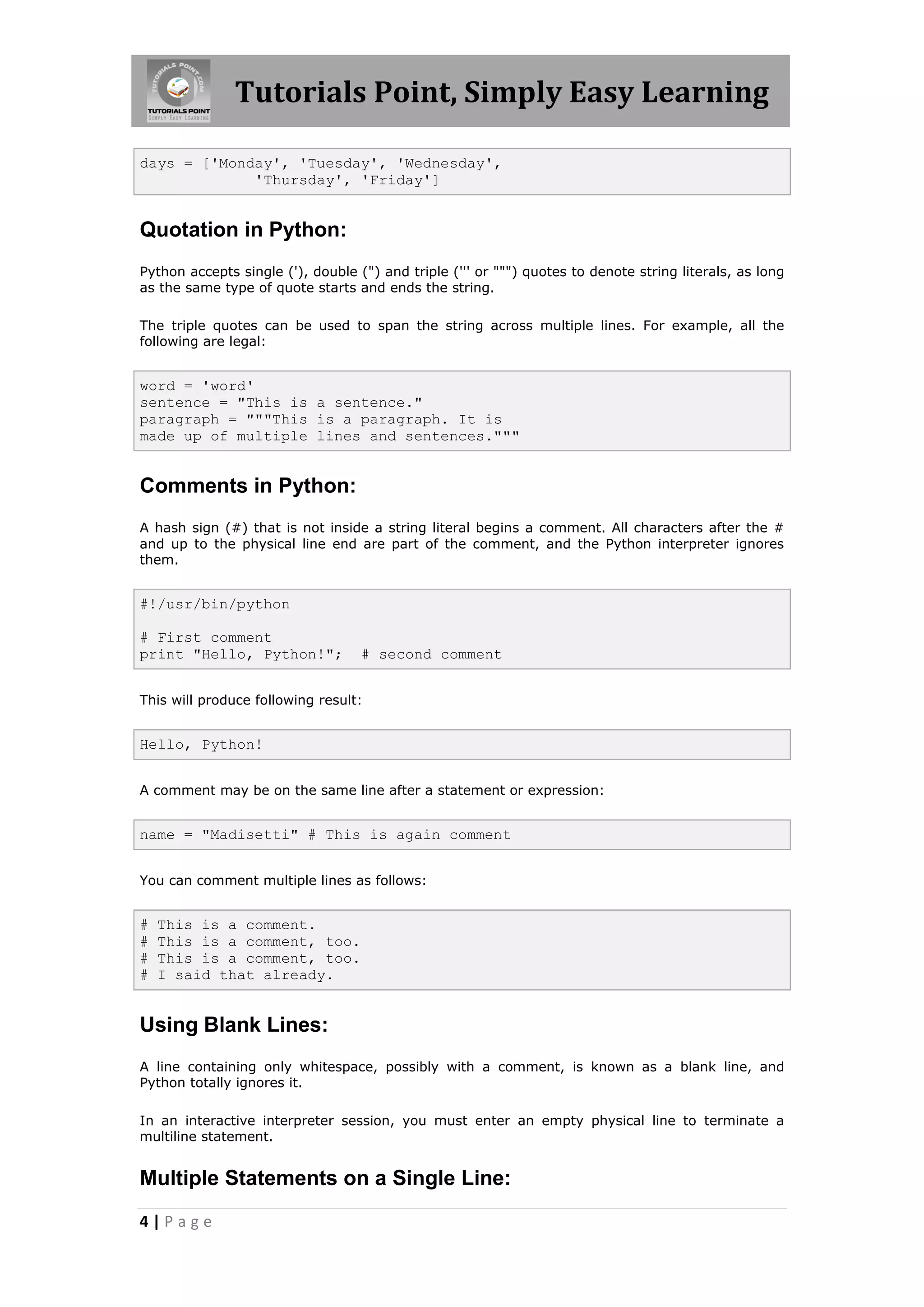 Tutorials Point, Simply Easy Learning days = ['Monday', 'Tuesday', 'Wednesday', 'Thursday', 'Friday'] Quotation in Python: Python accepts single ('), double (") and triple (''' or """) quotes to denote string literals, as long as the same type of quote starts and ends the string. The triple quotes can be used to span the string across multiple lines. For example, all the following are legal: word = 'word' sentence = "This is a sentence." paragraph = """This is a paragraph. It is made up of multiple lines and sentences.""" Comments in Python: A hash sign (#) that is not inside a string literal begins a comment. All characters after the # and up to the physical line end are part of the comment, and the Python interpreter ignores them. #!/usr/bin/python # First comment print "Hello, Python!"; # second comment This will produce following result: Hello, Python! A comment may be on the same line after a statement or expression: name = "Madisetti" # This is again comment You can comment multiple lines as follows: # This is a comment. # This is a comment, too. # This is a comment, too. # I said that already. Using Blank Lines: A line containing only whitespace, possibly with a comment, is known as a blank line, and Python totally ignores it. In an interactive interpreter session, you must enter an empty physical line to terminate a multiline statement. Multiple Statements on a Single Line: 4|Page 