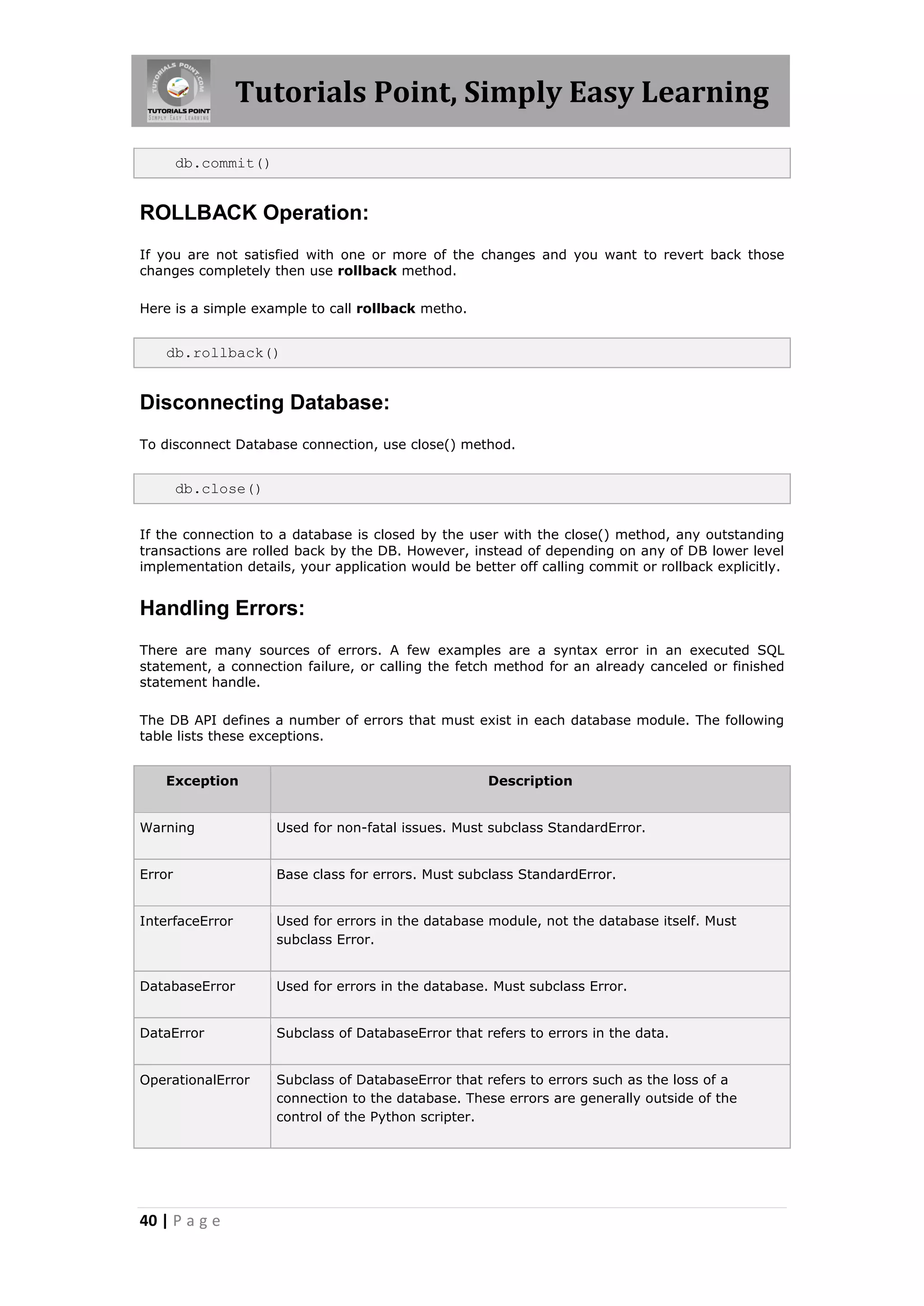 Tutorials Point, Simply Easy Learning db.commit() ROLLBACK Operation: If you are not satisfied with one or more of the changes and you want to revert back those changes completely then use rollback method. Here is a simple example to call rollback metho. db.rollback() Disconnecting Database: To disconnect Database connection, use close() method. db.close() If the connection to a database is closed by the user with the close() method, any outstanding transactions are rolled back by the DB. However, instead of depending on any of DB lower level implementation details, your application would be better off calling commit or rollback explicitly. Handling Errors: There are many sources of errors. A few examples are a syntax error in an executed SQL statement, a connection failure, or calling the fetch method for an already canceled or finished statement handle. The DB API defines a number of errors that must exist in each database module. The following table lists these exceptions. Exception Description Warning Used for non-fatal issues. Must subclass StandardError. Error Base class for errors. Must subclass StandardError. InterfaceError Used for errors in the database module, not the database itself. Must subclass Error. DatabaseError Used for errors in the database. Must subclass Error. DataError Subclass of DatabaseError that refers to errors in the data. OperationalError Subclass of DatabaseError that refers to errors such as the loss of a connection to the database. These errors are generally outside of the control of the Python scripter. 40 | P a g e 