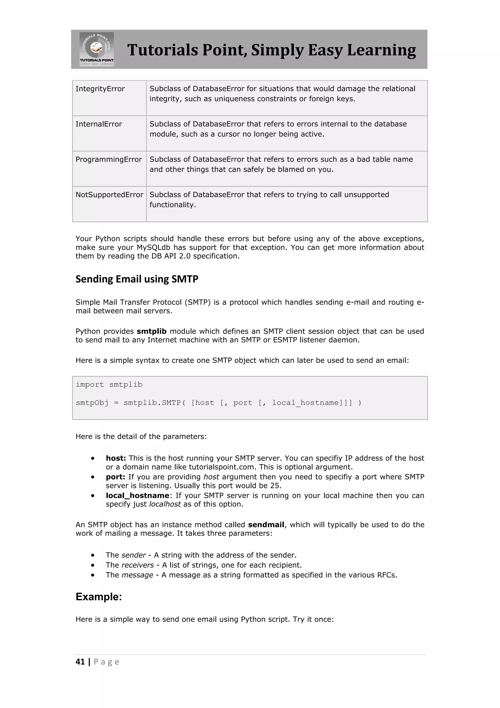 Tutorials Point, Simply Easy Learning IntegrityError Subclass of DatabaseError for situations that would damage the relational integrity, such as uniqueness constraints or foreign keys. InternalError Subclass of DatabaseError that refers to errors internal to the database module, such as a cursor no longer being active. ProgrammingError Subclass of DatabaseError that refers to errors such as a bad table name and other things that can safely be blamed on you. NotSupportedError Subclass of DatabaseError that refers to trying to call unsupported functionality. Your Python scripts should handle these errors but before using any of the above exceptions, make sure your MySQLdb has support for that exception. You can get more information about them by reading the DB API 2.0 specification. Sending Email using SMTP Simple Mail Transfer Protocol (SMTP) is a protocol which handles sending e-mail and routing e- mail between mail servers. Python provides smtplib module which defines an SMTP client session object that can be used to send mail to any Internet machine with an SMTP or ESMTP listener daemon. Here is a simple syntax to create one SMTP object which can later be used to send an email: import smtplib smtpObj = smtplib.SMTP( [host [, port [, local_hostname]]] ) Here is the detail of the parameters:  host: This is the host running your SMTP server. You can specifiy IP address of the host or a domain name like tutorialspoint.com. This is optional argument.  port: If you are providing host argument then you need to specifiy a port where SMTP server is listening. Usually this port would be 25.  local_hostname: If your SMTP server is running on your local machine then you can specify just localhost as of this option. An SMTP object has an instance method called sendmail, which will typically be used to do the work of mailing a message. It takes three parameters:  The sender - A string with the address of the sender.  The receivers - A list of strings, one for each recipient.  The message - A message as a string formatted as specified in the various RFCs. Example: Here is a simple way to send one email using Python script. Try it once: 41 | P a g e 