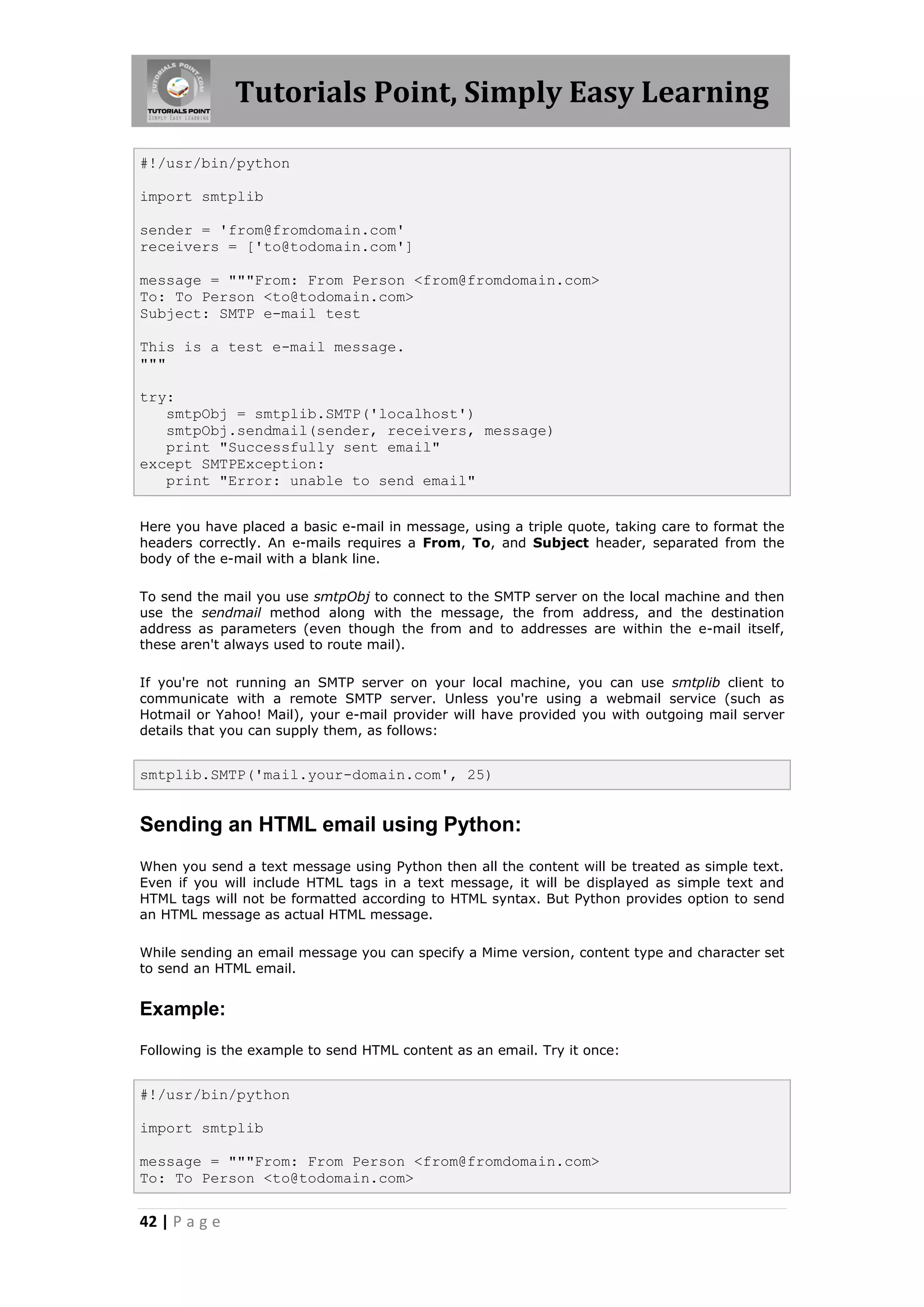 Tutorials Point, Simply Easy Learning #!/usr/bin/python import smtplib sender = 'from@fromdomain.com' receivers = ['to@todomain.com'] message = """From: From Person <from@fromdomain.com> To: To Person <to@todomain.com> Subject: SMTP e-mail test This is a test e-mail message. """ try: smtpObj = smtplib.SMTP('localhost') smtpObj.sendmail(sender, receivers, message) print "Successfully sent email" except SMTPException: print "Error: unable to send email" Here you have placed a basic e-mail in message, using a triple quote, taking care to format the headers correctly. An e-mails requires a From, To, and Subject header, separated from the body of the e-mail with a blank line. To send the mail you use smtpObj to connect to the SMTP server on the local machine and then use the sendmail method along with the message, the from address, and the destination address as parameters (even though the from and to addresses are within the e-mail itself, these aren't always used to route mail). If you're not running an SMTP server on your local machine, you can use smtplib client to communicate with a remote SMTP server. Unless you're using a webmail service (such as Hotmail or Yahoo! Mail), your e-mail provider will have provided you with outgoing mail server details that you can supply them, as follows: smtplib.SMTP('mail.your-domain.com', 25) Sending an HTML email using Python: When you send a text message using Python then all the content will be treated as simple text. Even if you will include HTML tags in a text message, it will be displayed as simple text and HTML tags will not be formatted according to HTML syntax. But Python provides option to send an HTML message as actual HTML message. While sending an email message you can specify a Mime version, content type and character set to send an HTML email. Example: Following is the example to send HTML content as an email. Try it once: #!/usr/bin/python import smtplib message = """From: From Person <from@fromdomain.com> To: To Person <to@todomain.com> 42 | P a g e 