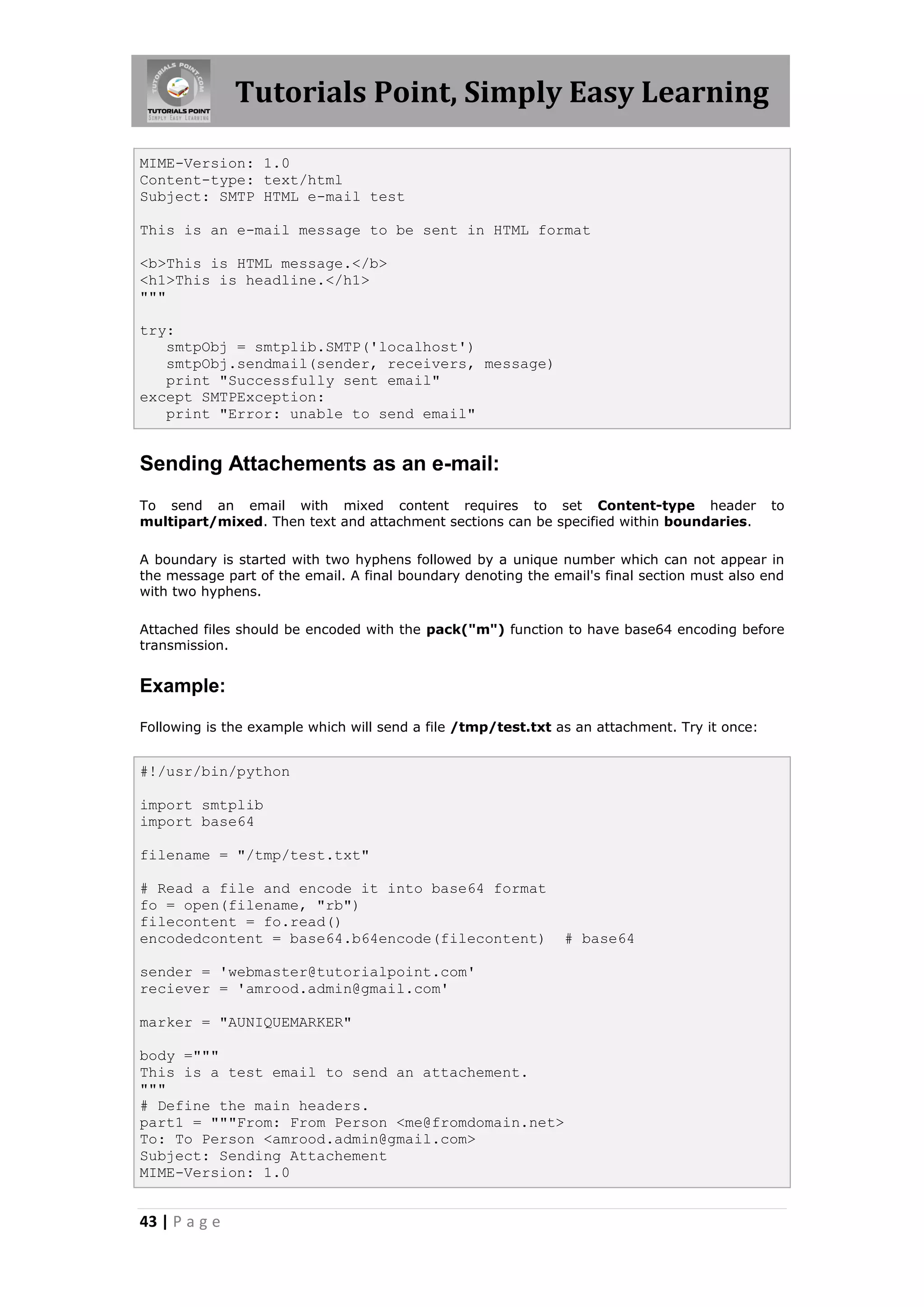 Tutorials Point, Simply Easy Learning MIME-Version: 1.0 Content-type: text/html Subject: SMTP HTML e-mail test This is an e-mail message to be sent in HTML format <b>This is HTML message.</b> <h1>This is headline.</h1> """ try: smtpObj = smtplib.SMTP('localhost') smtpObj.sendmail(sender, receivers, message) print "Successfully sent email" except SMTPException: print "Error: unable to send email" Sending Attachements as an e-mail: To send an email with mixed content requires to set Content-type header to multipart/mixed. Then text and attachment sections can be specified within boundaries. A boundary is started with two hyphens followed by a unique number which can not appear in the message part of the email. A final boundary denoting the email's final section must also end with two hyphens. Attached files should be encoded with the pack("m") function to have base64 encoding before transmission. Example: Following is the example which will send a file /tmp/test.txt as an attachment. Try it once: #!/usr/bin/python import smtplib import base64 filename = "/tmp/test.txt" # Read a file and encode it into base64 format fo = open(filename, "rb") filecontent = fo.read() encodedcontent = base64.b64encode(filecontent) # base64 sender = 'webmaster@tutorialpoint.com' reciever = 'amrood.admin@gmail.com' marker = "AUNIQUEMARKER" body =""" This is a test email to send an attachement. """ # Define the main headers. part1 = """From: From Person <me@fromdomain.net> To: To Person <amrood.admin@gmail.com> Subject: Sending Attachement MIME-Version: 1.0 43 | P a g e 