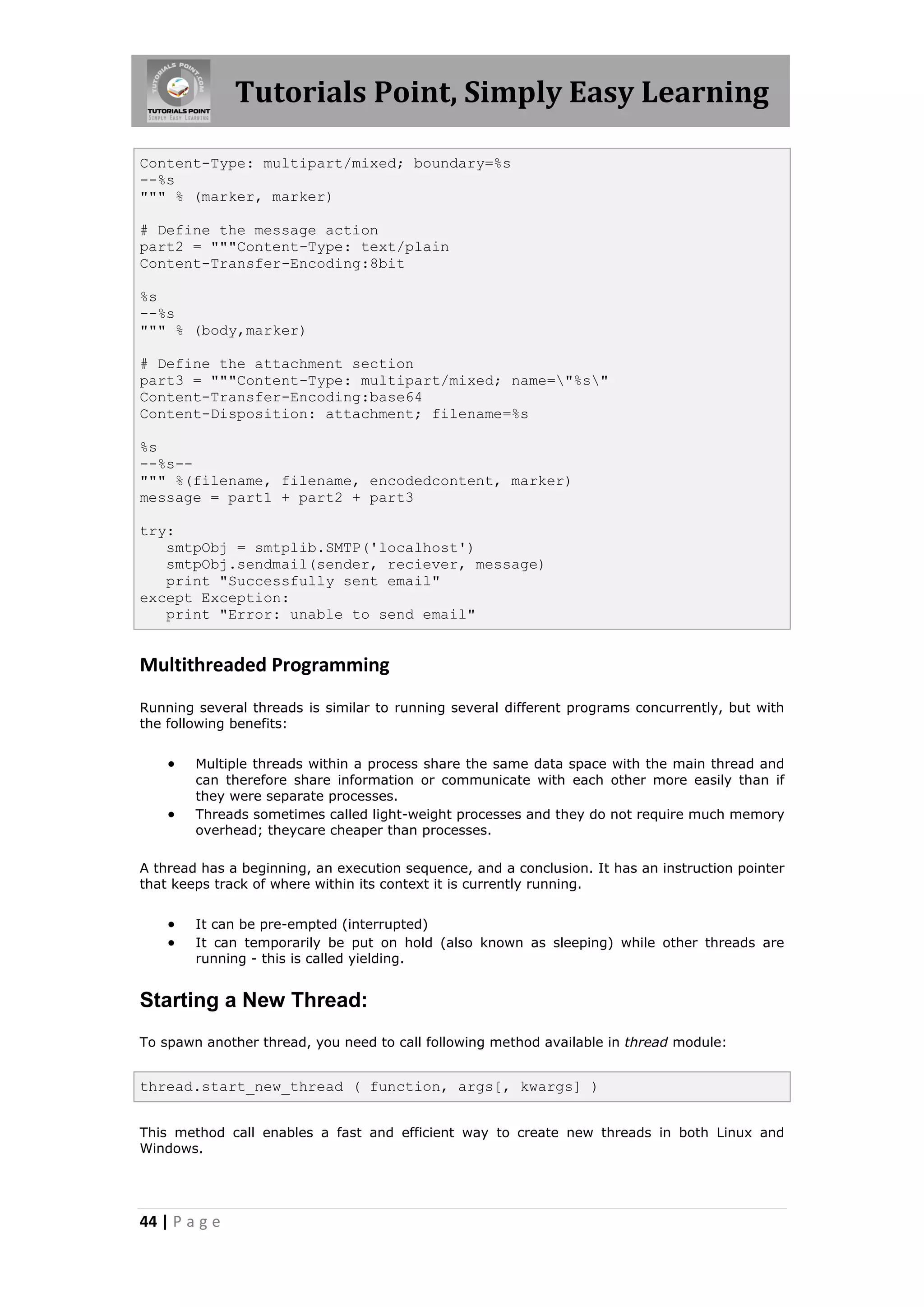Tutorials Point, Simply Easy Learning Content-Type: multipart/mixed; boundary=%s --%s """ % (marker, marker) # Define the message action part2 = """Content-Type: text/plain Content-Transfer-Encoding:8bit %s --%s """ % (body,marker) # Define the attachment section part3 = """Content-Type: multipart/mixed; name="%s" Content-Transfer-Encoding:base64 Content-Disposition: attachment; filename=%s %s --%s-- """ %(filename, filename, encodedcontent, marker) message = part1 + part2 + part3 try: smtpObj = smtplib.SMTP('localhost') smtpObj.sendmail(sender, reciever, message) print "Successfully sent email" except Exception: print "Error: unable to send email" Multithreaded Programming Running several threads is similar to running several different programs concurrently, but with the following benefits:  Multiple threads within a process share the same data space with the main thread and can therefore share information or communicate with each other more easily than if they were separate processes.  Threads sometimes called light-weight processes and they do not require much memory overhead; theycare cheaper than processes. A thread has a beginning, an execution sequence, and a conclusion. It has an instruction pointer that keeps track of where within its context it is currently running.  It can be pre-empted (interrupted)  It can temporarily be put on hold (also known as sleeping) while other threads are running - this is called yielding. Starting a New Thread: To spawn another thread, you need to call following method available in thread module: thread.start_new_thread ( function, args[, kwargs] ) This method call enables a fast and efficient way to create new threads in both Linux and Windows. 44 | P a g e 
