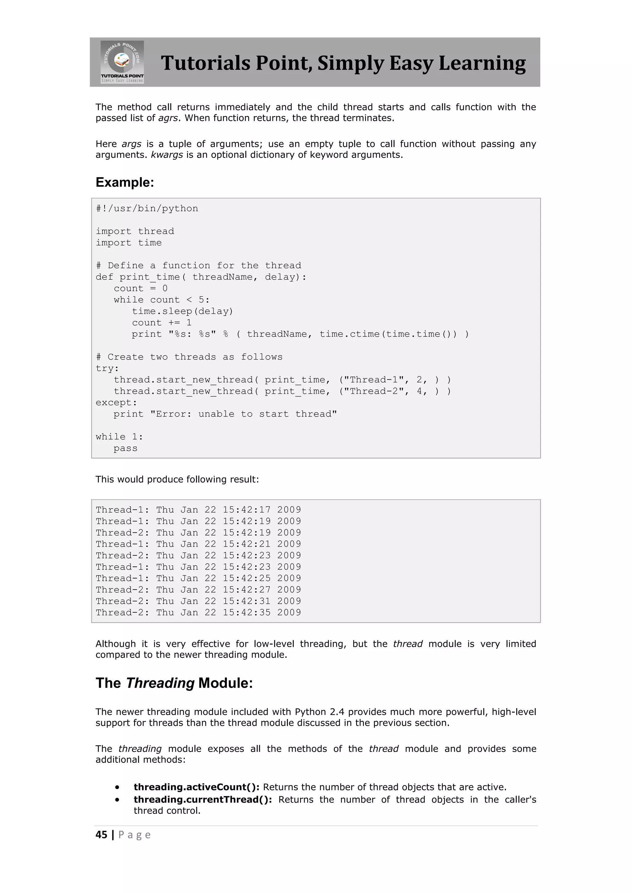 Tutorials Point, Simply Easy Learning The method call returns immediately and the child thread starts and calls function with the passed list of agrs. When function returns, the thread terminates. Here args is a tuple of arguments; use an empty tuple to call function without passing any arguments. kwargs is an optional dictionary of keyword arguments. Example: #!/usr/bin/python import thread import time # Define a function for the thread def print_time( threadName, delay): count = 0 while count < 5: time.sleep(delay) count += 1 print "%s: %s" % ( threadName, time.ctime(time.time()) ) # Create two threads as follows try: thread.start_new_thread( print_time, ("Thread-1", 2, ) ) thread.start_new_thread( print_time, ("Thread-2", 4, ) ) except: print "Error: unable to start thread" while 1: pass This would produce following result: Thread-1: Thu Jan 22 15:42:17 2009 Thread-1: Thu Jan 22 15:42:19 2009 Thread-2: Thu Jan 22 15:42:19 2009 Thread-1: Thu Jan 22 15:42:21 2009 Thread-2: Thu Jan 22 15:42:23 2009 Thread-1: Thu Jan 22 15:42:23 2009 Thread-1: Thu Jan 22 15:42:25 2009 Thread-2: Thu Jan 22 15:42:27 2009 Thread-2: Thu Jan 22 15:42:31 2009 Thread-2: Thu Jan 22 15:42:35 2009 Although it is very effective for low-level threading, but the thread module is very limited compared to the newer threading module. The Threading Module: The newer threading module included with Python 2.4 provides much more powerful, high-level support for threads than the thread module discussed in the previous section. The threading module exposes all the methods of the thread module and provides some additional methods:  threading.activeCount(): Returns the number of thread objects that are active.  threading.currentThread(): Returns the number of thread objects in the caller's thread control. 45 | P a g e 