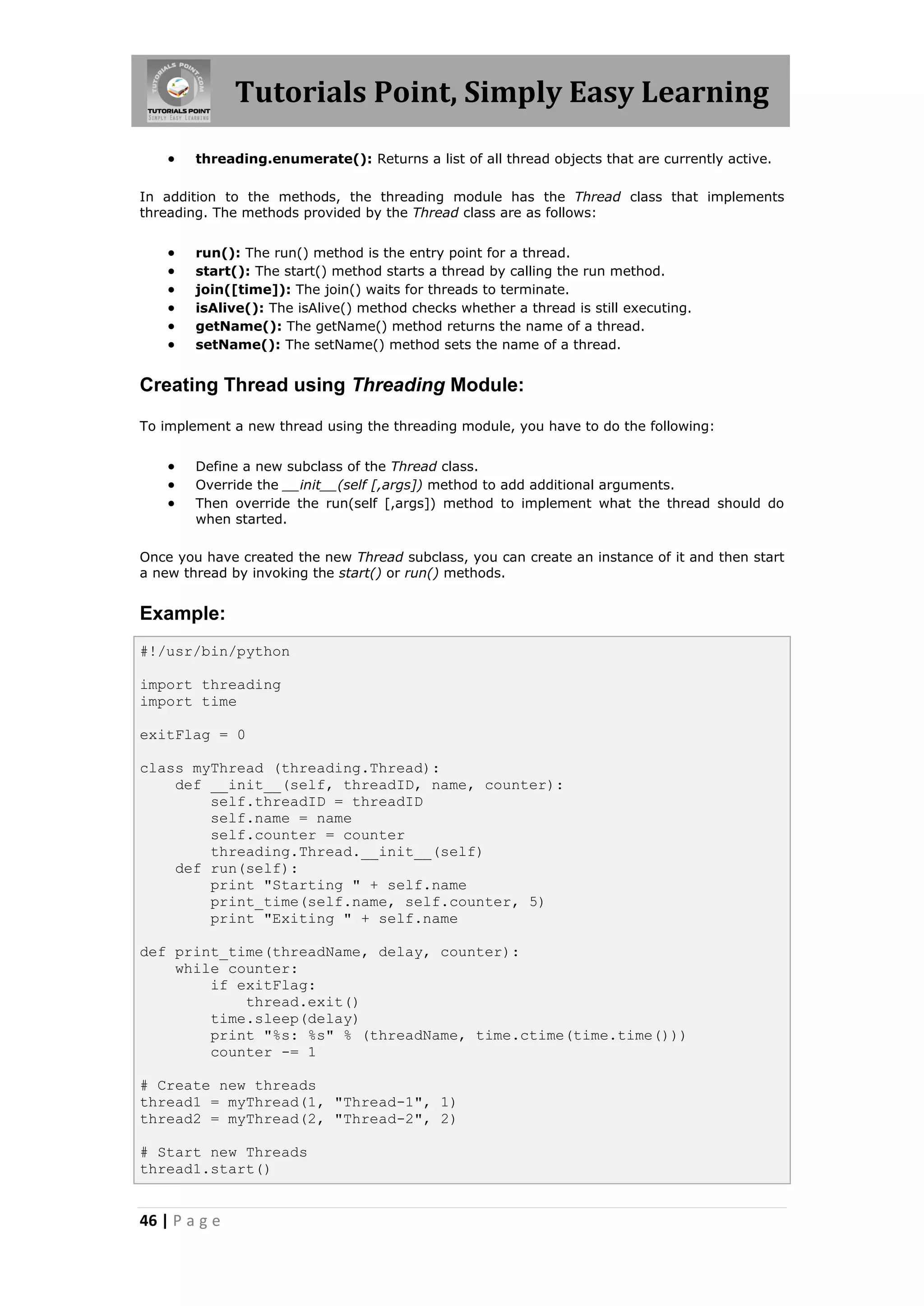 Tutorials Point, Simply Easy Learning  threading.enumerate(): Returns a list of all thread objects that are currently active. In addition to the methods, the threading module has the Thread class that implements threading. The methods provided by the Thread class are as follows:  run(): The run() method is the entry point for a thread.  start(): The start() method starts a thread by calling the run method.  join([time]): The join() waits for threads to terminate.  isAlive(): The isAlive() method checks whether a thread is still executing.  getName(): The getName() method returns the name of a thread.  setName(): The setName() method sets the name of a thread. Creating Thread using Threading Module: To implement a new thread using the threading module, you have to do the following:  Define a new subclass of the Thread class.  Override the __init__(self [,args]) method to add additional arguments.  Then override the run(self [,args]) method to implement what the thread should do when started. Once you have created the new Thread subclass, you can create an instance of it and then start a new thread by invoking the start() or run() methods. Example: #!/usr/bin/python import threading import time exitFlag = 0 class myThread (threading.Thread): def __init__(self, threadID, name, counter): self.threadID = threadID self.name = name self.counter = counter threading.Thread.__init__(self) def run(self): print "Starting " + self.name print_time(self.name, self.counter, 5) print "Exiting " + self.name def print_time(threadName, delay, counter): while counter: if exitFlag: thread.exit() time.sleep(delay) print "%s: %s" % (threadName, time.ctime(time.time())) counter -= 1 # Create new threads thread1 = myThread(1, "Thread-1", 1) thread2 = myThread(2, "Thread-2", 2) # Start new Threads thread1.start() 46 | P a g e 