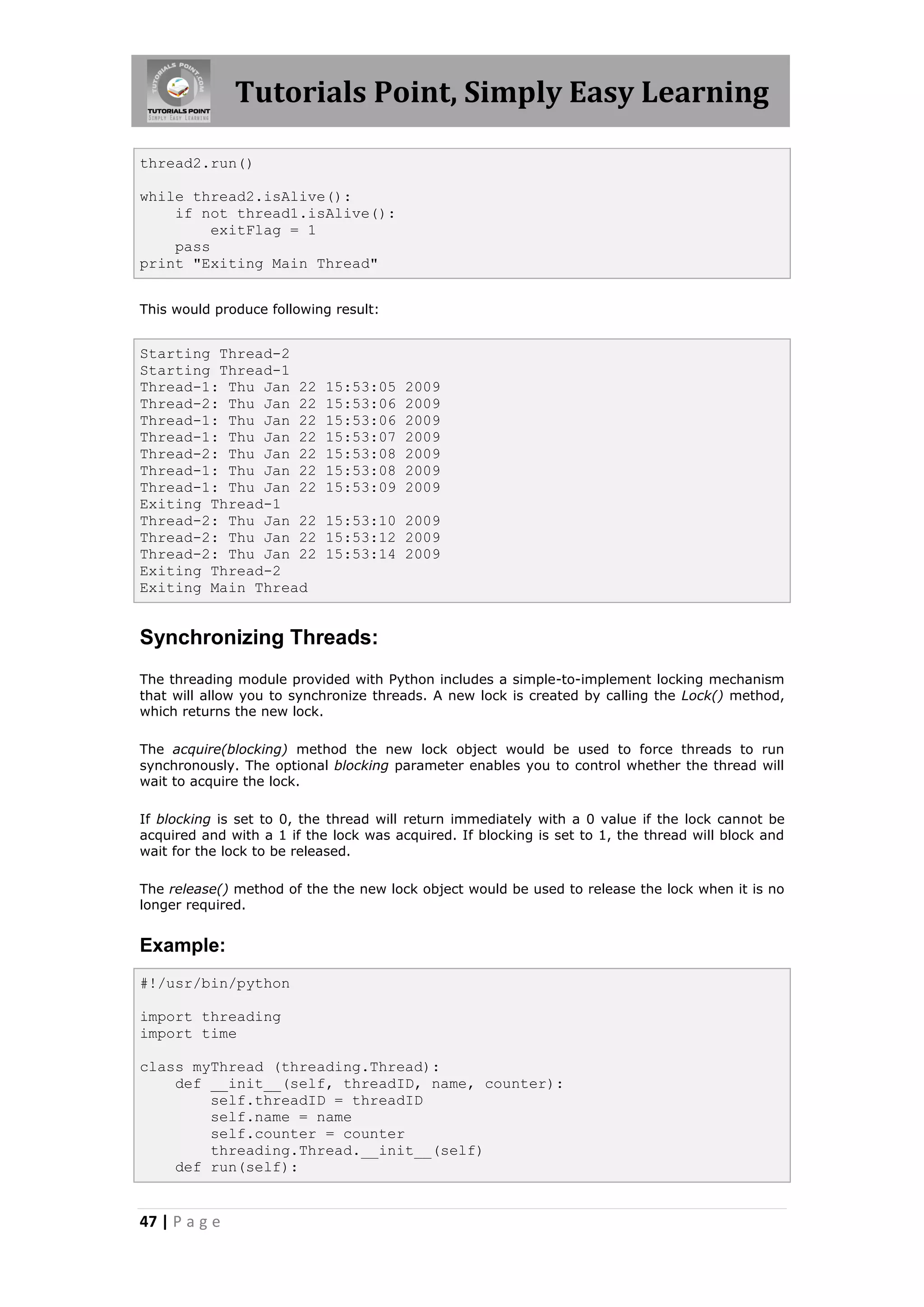 Tutorials Point, Simply Easy Learning thread2.run() while thread2.isAlive(): if not thread1.isAlive(): exitFlag = 1 pass print "Exiting Main Thread" This would produce following result: Starting Thread-2 Starting Thread-1 Thread-1: Thu Jan 22 15:53:05 2009 Thread-2: Thu Jan 22 15:53:06 2009 Thread-1: Thu Jan 22 15:53:06 2009 Thread-1: Thu Jan 22 15:53:07 2009 Thread-2: Thu Jan 22 15:53:08 2009 Thread-1: Thu Jan 22 15:53:08 2009 Thread-1: Thu Jan 22 15:53:09 2009 Exiting Thread-1 Thread-2: Thu Jan 22 15:53:10 2009 Thread-2: Thu Jan 22 15:53:12 2009 Thread-2: Thu Jan 22 15:53:14 2009 Exiting Thread-2 Exiting Main Thread Synchronizing Threads: The threading module provided with Python includes a simple-to-implement locking mechanism that will allow you to synchronize threads. A new lock is created by calling the Lock() method, which returns the new lock. The acquire(blocking) method the new lock object would be used to force threads to run synchronously. The optional blocking parameter enables you to control whether the thread will wait to acquire the lock. If blocking is set to 0, the thread will return immediately with a 0 value if the lock cannot be acquired and with a 1 if the lock was acquired. If blocking is set to 1, the thread will block and wait for the lock to be released. The release() method of the the new lock object would be used to release the lock when it is no longer required. Example: #!/usr/bin/python import threading import time class myThread (threading.Thread): def __init__(self, threadID, name, counter): self.threadID = threadID self.name = name self.counter = counter threading.Thread.__init__(self) def run(self): 47 | P a g e 
