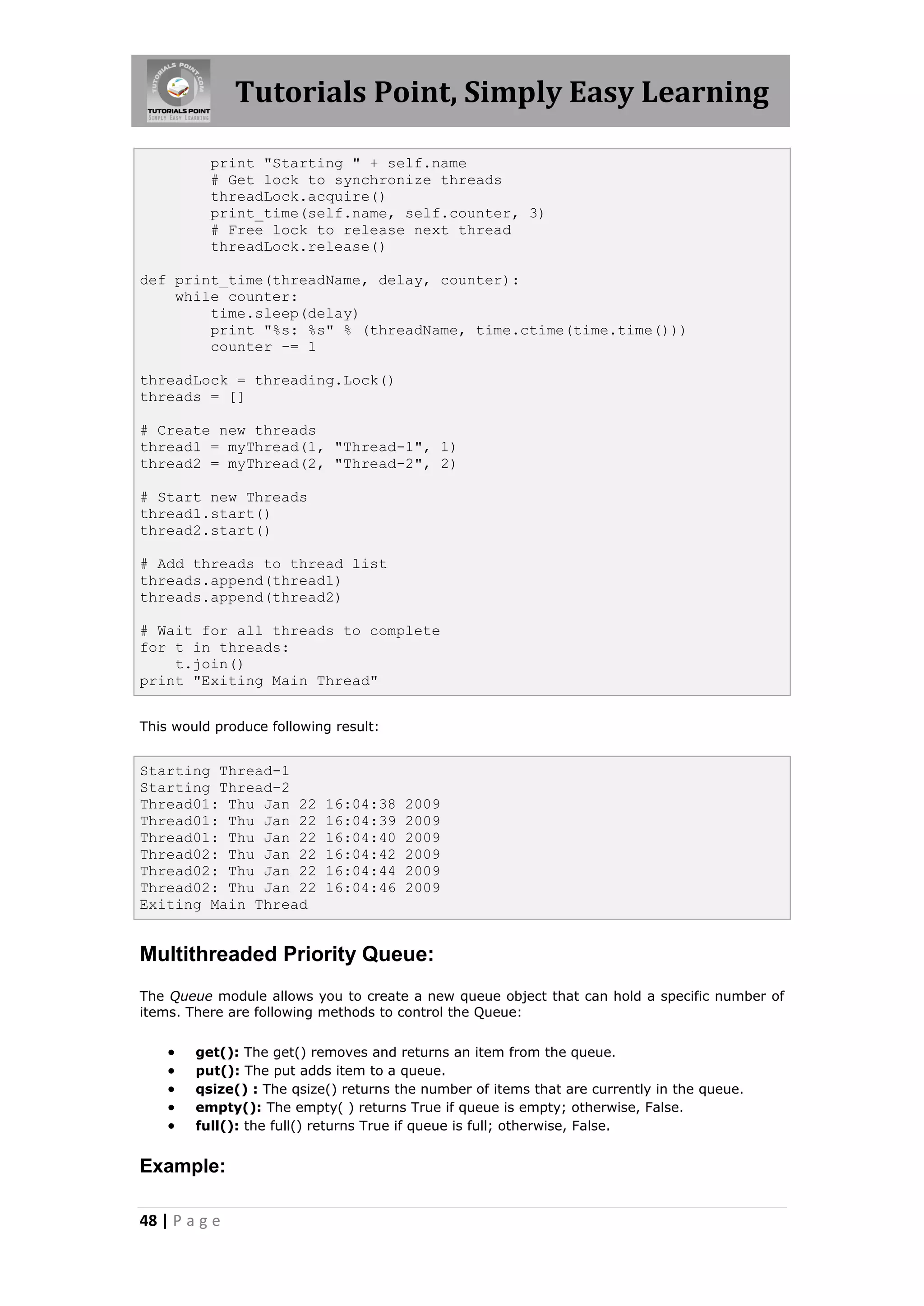 Tutorials Point, Simply Easy Learning print "Starting " + self.name # Get lock to synchronize threads threadLock.acquire() print_time(self.name, self.counter, 3) # Free lock to release next thread threadLock.release() def print_time(threadName, delay, counter): while counter: time.sleep(delay) print "%s: %s" % (threadName, time.ctime(time.time())) counter -= 1 threadLock = threading.Lock() threads = [] # Create new threads thread1 = myThread(1, "Thread-1", 1) thread2 = myThread(2, "Thread-2", 2) # Start new Threads thread1.start() thread2.start() # Add threads to thread list threads.append(thread1) threads.append(thread2) # Wait for all threads to complete for t in threads: t.join() print "Exiting Main Thread" This would produce following result: Starting Thread-1 Starting Thread-2 Thread01: Thu Jan 22 16:04:38 2009 Thread01: Thu Jan 22 16:04:39 2009 Thread01: Thu Jan 22 16:04:40 2009 Thread02: Thu Jan 22 16:04:42 2009 Thread02: Thu Jan 22 16:04:44 2009 Thread02: Thu Jan 22 16:04:46 2009 Exiting Main Thread Multithreaded Priority Queue: The Queue module allows you to create a new queue object that can hold a specific number of items. There are following methods to control the Queue:  get(): The get() removes and returns an item from the queue.  put(): The put adds item to a queue.  qsize() : The qsize() returns the number of items that are currently in the queue.  empty(): The empty( ) returns True if queue is empty; otherwise, False.  full(): the full() returns True if queue is full; otherwise, False. Example: 48 | P a g e 