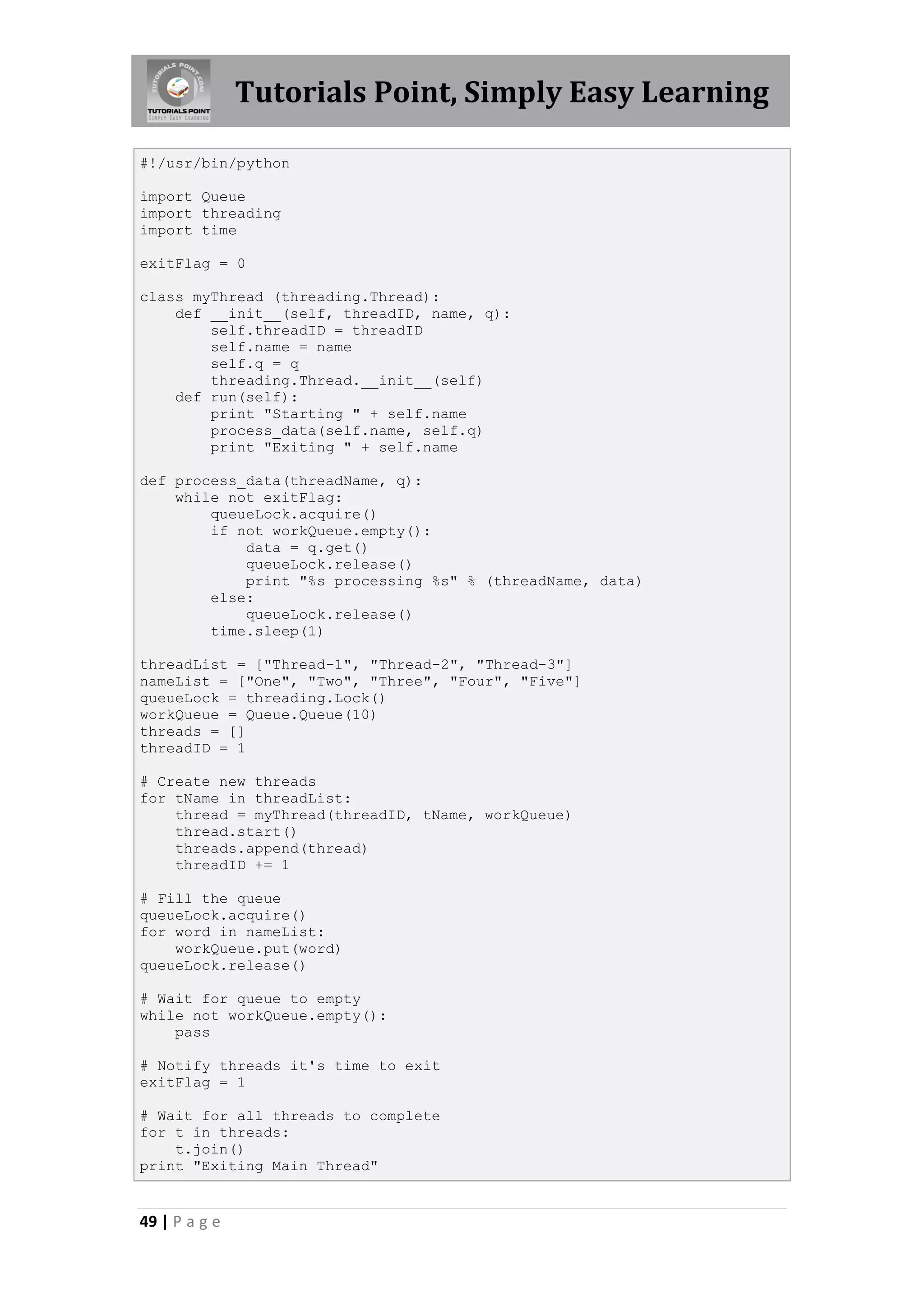 Tutorials Point, Simply Easy Learning #!/usr/bin/python import Queue import threading import time exitFlag = 0 class myThread (threading.Thread): def __init__(self, threadID, name, q): self.threadID = threadID self.name = name self.q = q threading.Thread.__init__(self) def run(self): print "Starting " + self.name process_data(self.name, self.q) print "Exiting " + self.name def process_data(threadName, q): while not exitFlag: queueLock.acquire() if not workQueue.empty(): data = q.get() queueLock.release() print "%s processing %s" % (threadName, data) else: queueLock.release() time.sleep(1) threadList = ["Thread-1", "Thread-2", "Thread-3"] nameList = ["One", "Two", "Three", "Four", "Five"] queueLock = threading.Lock() workQueue = Queue.Queue(10) threads = [] threadID = 1 # Create new threads for tName in threadList: thread = myThread(threadID, tName, workQueue) thread.start() threads.append(thread) threadID += 1 # Fill the queue queueLock.acquire() for word in nameList: workQueue.put(word) queueLock.release() # Wait for queue to empty while not workQueue.empty(): pass # Notify threads it's time to exit exitFlag = 1 # Wait for all threads to complete for t in threads: t.join() print "Exiting Main Thread" 49 | P a g e 