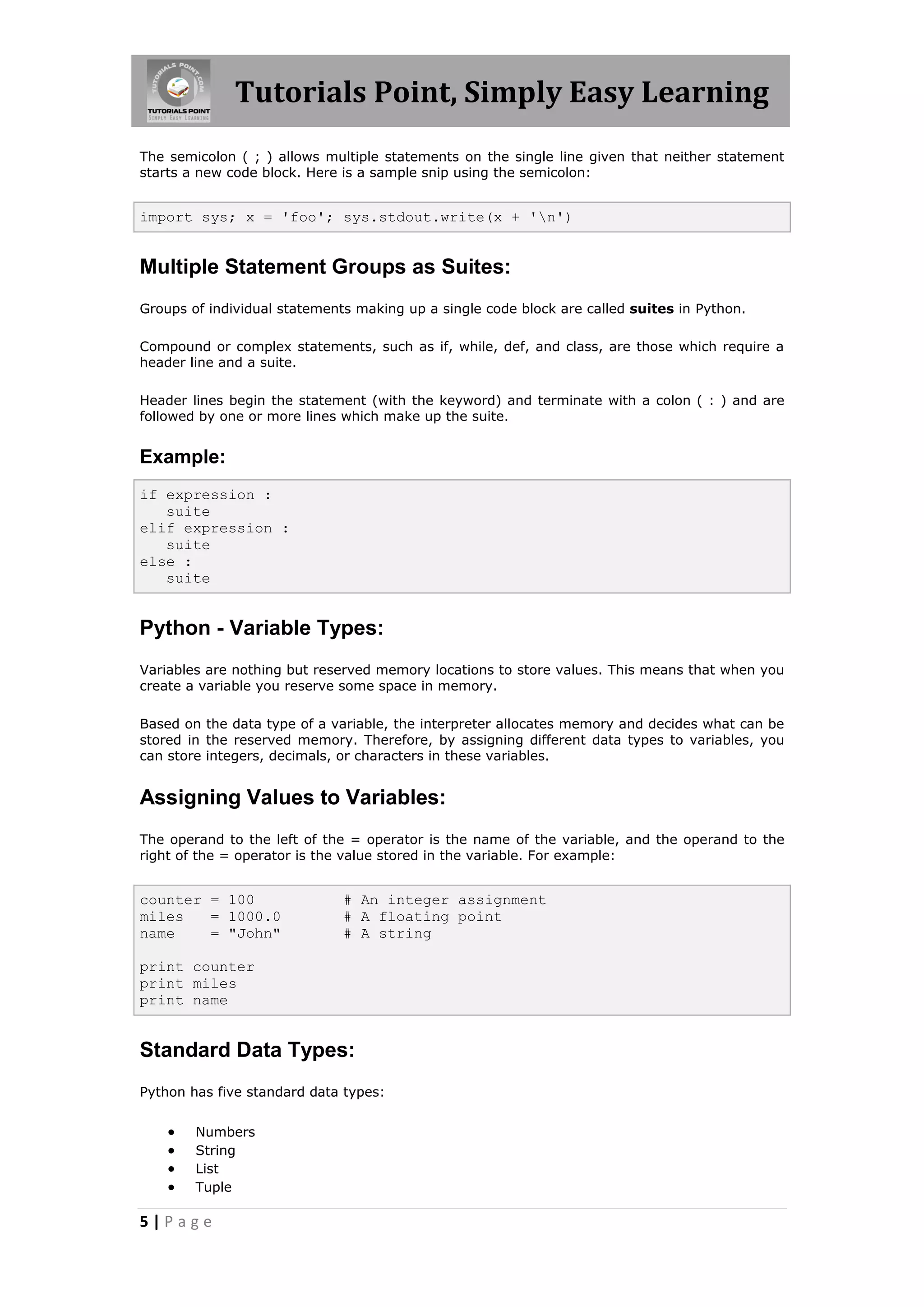 Tutorials Point, Simply Easy Learning The semicolon ( ; ) allows multiple statements on the single line given that neither statement starts a new code block. Here is a sample snip using the semicolon: import sys; x = 'foo'; sys.stdout.write(x + 'n') Multiple Statement Groups as Suites: Groups of individual statements making up a single code block are called suites in Python. Compound or complex statements, such as if, while, def, and class, are those which require a header line and a suite. Header lines begin the statement (with the keyword) and terminate with a colon ( : ) and are followed by one or more lines which make up the suite. Example: if expression : suite elif expression : suite else : suite Python - Variable Types: Variables are nothing but reserved memory locations to store values. This means that when you create a variable you reserve some space in memory. Based on the data type of a variable, the interpreter allocates memory and decides what can be stored in the reserved memory. Therefore, by assigning different data types to variables, you can store integers, decimals, or characters in these variables. Assigning Values to Variables: The operand to the left of the = operator is the name of the variable, and the operand to the right of the = operator is the value stored in the variable. For example: counter = 100 # An integer assignment miles = 1000.0 # A floating point name = "John" # A string print counter print miles print name Standard Data Types: Python has five standard data types:  Numbers  String  List  Tuple 5|Page 