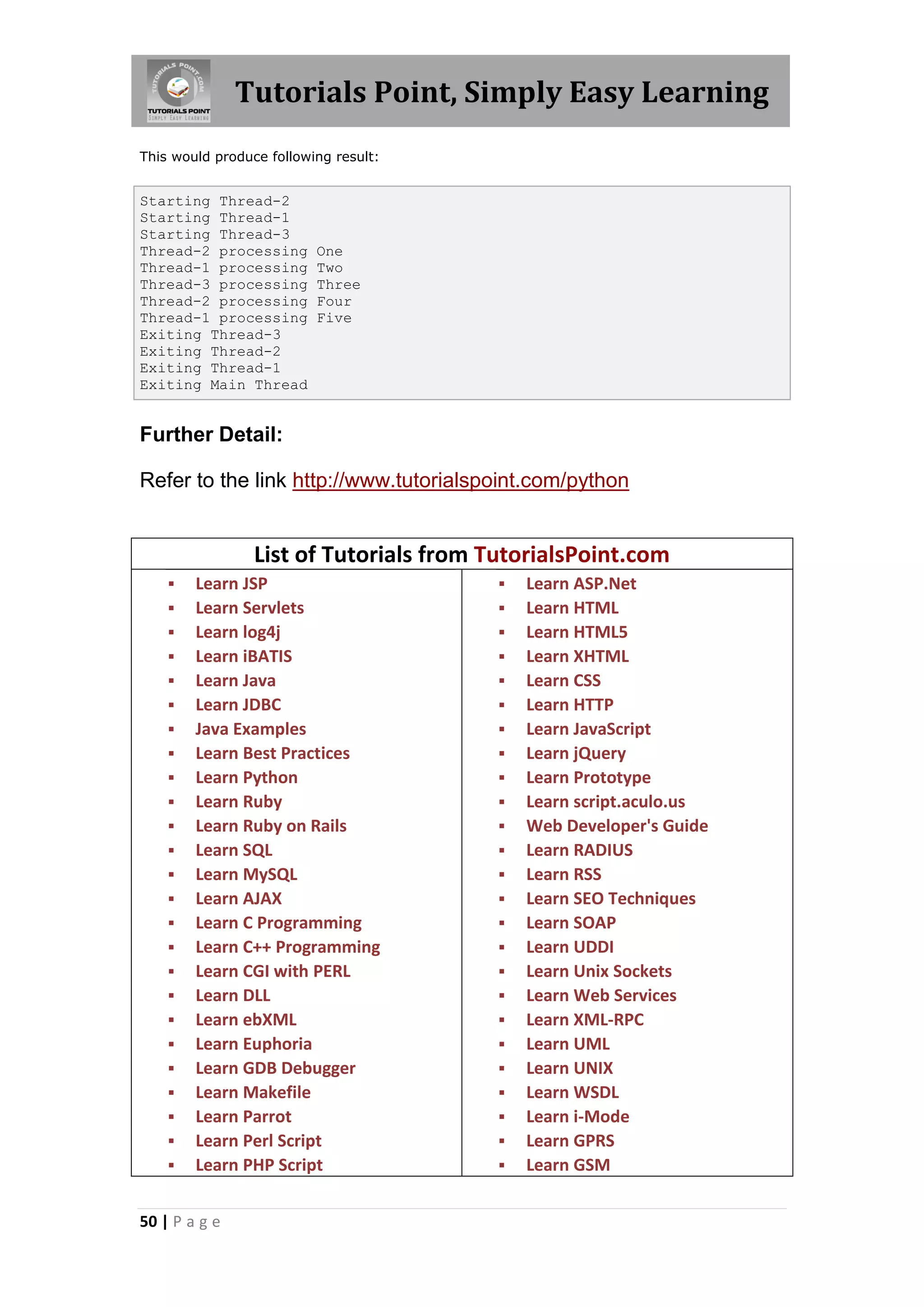 Tutorials Point, Simply Easy Learning This would produce following result: Starting Thread-2 Starting Thread-1 Starting Thread-3 Thread-2 processing One Thread-1 processing Two Thread-3 processing Three Thread-2 processing Four Thread-1 processing Five Exiting Thread-3 Exiting Thread-2 Exiting Thread-1 Exiting Main Thread Further Detail: Refer to the link http://www.tutorialspoint.com/python List of Tutorials from TutorialsPoint.com  Learn JSP  Learn ASP.Net  Learn Servlets  Learn HTML  Learn log4j  Learn HTML5  Learn iBATIS  Learn XHTML  Learn Java  Learn CSS  Learn JDBC  Learn HTTP  Java Examples  Learn JavaScript  Learn Best Practices  Learn jQuery  Learn Python  Learn Prototype  Learn Ruby  Learn script.aculo.us  Learn Ruby on Rails  Web Developer's Guide  Learn SQL  Learn RADIUS  Learn MySQL  Learn RSS  Learn AJAX  Learn SEO Techniques  Learn C Programming  Learn SOAP  Learn C++ Programming  Learn UDDI  Learn CGI with PERL  Learn Unix Sockets  Learn DLL  Learn Web Services  Learn ebXML  Learn XML-RPC  Learn Euphoria  Learn UML  Learn GDB Debugger  Learn UNIX  Learn Makefile  Learn WSDL  Learn Parrot  Learn i-Mode  Learn Perl Script  Learn GPRS  Learn PHP Script  Learn GSM 50 | P a g e 