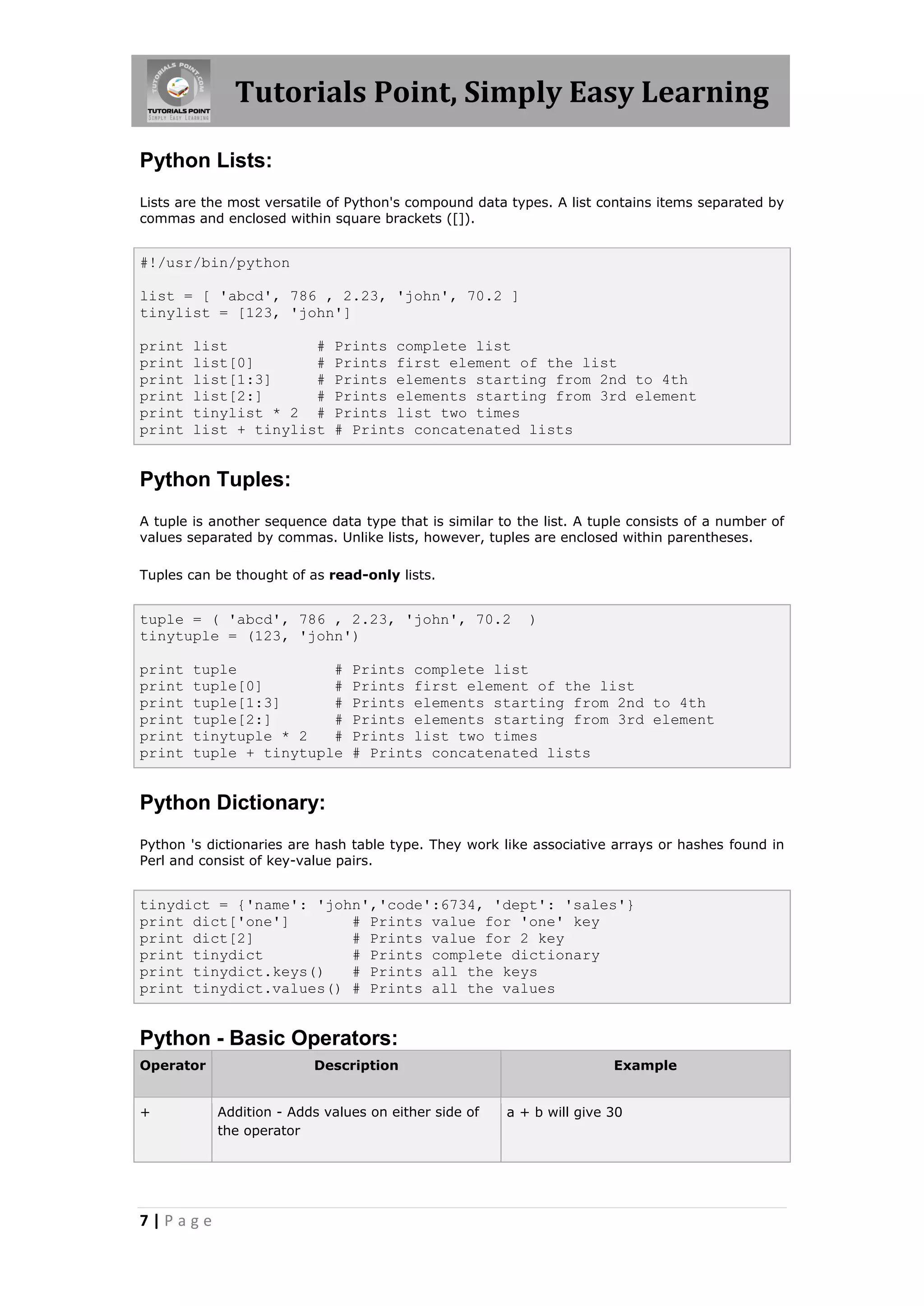 Tutorials Point, Simply Easy Learning Python Lists: Lists are the most versatile of Python's compound data types. A list contains items separated by commas and enclosed within square brackets ([]). #!/usr/bin/python list = [ 'abcd', 786 , 2.23, 'john', 70.2 ] tinylist = [123, 'john'] print list # Prints complete list print list[0] # Prints first element of the list print list[1:3] # Prints elements starting from 2nd to 4th print list[2:] # Prints elements starting from 3rd element print tinylist * 2 # Prints list two times print list + tinylist # Prints concatenated lists Python Tuples: A tuple is another sequence data type that is similar to the list. A tuple consists of a number of values separated by commas. Unlike lists, however, tuples are enclosed within parentheses. Tuples can be thought of as read-only lists. tuple = ( 'abcd', 786 , 2.23, 'john', 70.2 ) tinytuple = (123, 'john') print tuple # Prints complete list print tuple[0] # Prints first element of the list print tuple[1:3] # Prints elements starting from 2nd to 4th print tuple[2:] # Prints elements starting from 3rd element print tinytuple * 2 # Prints list two times print tuple + tinytuple # Prints concatenated lists Python Dictionary: Python 's dictionaries are hash table type. They work like associative arrays or hashes found in Perl and consist of key-value pairs. tinydict = {'name': 'john','code':6734, 'dept': 'sales'} print dict['one'] # Prints value for 'one' key print dict[2] # Prints value for 2 key print tinydict # Prints complete dictionary print tinydict.keys() # Prints all the keys print tinydict.values() # Prints all the values Python - Basic Operators: Operator Description Example + Addition - Adds values on either side of a + b will give 30 the operator 7|Page 