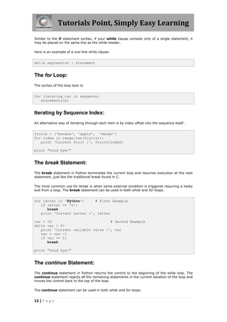 Tutorials Point, Simply Easy Learning
Similar to the if statement syntax, if your while clause consists only of a single statement, it
may be placed on the same line as the while header.

Here is an example of a one-line while clause:


while expression : statement


The for Loop:
The syntax of the loop look is:


for iterating_var in sequence:
   statements(s)


Iterating by Sequence Index:
An alternative way of iterating through each item is by index offset into the sequence itself:


fruits = ['banana', 'apple', 'mango']
for index in range(len(fruits)):
   print 'Current fruit :', fruits[index]

print "Good bye!"


The break Statement:
The break statement in Python terminates the current loop and resumes execution at the next
statement, just like the traditional break found in C.

The most common use for break is when some external condition is triggered requiring a hasty
exit from a loop. The break statement can be used in both while and for loops.


for letter in 'Python':     # First Example
   if letter == 'h':
      break
   print 'Current Letter :', letter

var = 10                           # Second Example
while var > 0:
   print 'Current variable value :', var
   var = var -1
   if var == 5:
      break

print "Good bye!"


The continue Statement:
The continue statement in Python returns the control to the beginning of the while loop. The
continue statement rejects all the remaining statements in the current iteration of the loop and
moves the control back to the top of the loop.

The continue statement can be used in both while and for loops.


13 | P a g e
 
