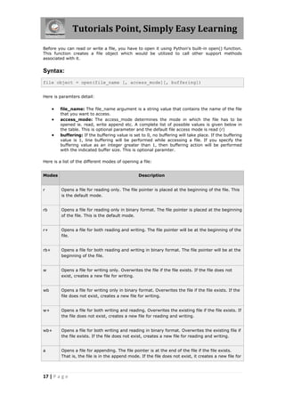 Tutorials Point, Simply Easy Learning
Before you can read or write a file, you have to open it using Python's built-in open() function.
This function creates a file object which would be utilized to call other support methods
associated with it.


Syntax:
file object = open(file_name [, access_mode][, buffering])


Here is paramters detail:


         file_name: The file_name argument is a string value that contains the name of the file
          that you want to access.
         access_mode: The access_mode determines the mode in which the file has to be
          opened ie. read, write append etc. A complete list of possible values is given below in
          the table. This is optional parameter and the default file access mode is read (r)
         buffering: If the buffering value is set to 0, no buffering will take place. If the buffering
          value is 1, line buffering will be performed while accessing a file. If you specify the
          buffering value as an integer greater than 1, then buffering action will be performed
          with the indicated buffer size. This is optional paramter.

Here is a list of the different modes of opening a file:


Modes                                              Description


r         Opens a file for reading only. The file pointer is placed at the beginning of the file. This
          is the default mode.


rb        Opens a file for reading only in binary format. The file pointer is placed at the beginning
          of the file. This is the default mode.


r+        Opens a file for both reading and writing. The file pointer will be at the beginning of the
          file.


rb+       Opens a file for both reading and writing in binary format. The file pointer will be at the
          beginning of the file.


w         Opens a file for writing only. Overwrites the file if the file exists. If the file does not
          exist, creates a new file for writing.


wb        Opens a file for writing only in binary format. Overwrites the file if the file exists. If the
          file does not exist, creates a new file for writing.


w+        Opens a file for both writing and reading. Overwrites the existing file if the file exists. If
          the file does not exist, creates a new file for reading and writing.


wb+       Opens a file for both writing and reading in binary format. Overwrites the existing file if
          the file exists. If the file does not exist, creates a new file for reading and writing.


a         Opens a file for appending. The file pointer is at the end of the file if the file exists.
          That is, the file is in the append mode. If the file does not exist, it creates a new file for




17 | P a g e
 