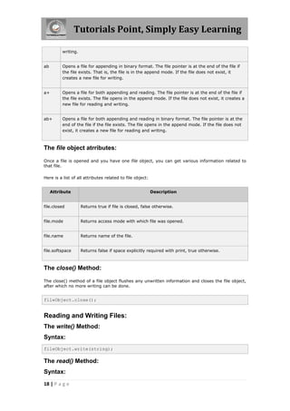 Tutorials Point, Simply Easy Learning

          writing.


ab        Opens a file for appending in binary format. The file pointer is at the end of the file if
          the file exists. That is, the file is in the append mode. If the file does not exist, it
          creates a new file for writing.


a+        Opens a file for both appending and reading. The file pointer is at the end of the file if
          the file exists. The file opens in the append mode. If the file does not exist, it creates a
          new file for reading and writing.


ab+       Opens a file for both appending and reading in binary format. The file pointer is at the
          end of the file if the file exists. The file opens in the append mode. If the file does not
          exist, it creates a new file for reading and writing.



The file object atrributes:

Once a file is opened and you have one file object, you can get various information related to
that file.

Here is a list of all attributes related to file object:


     Attribute                                             Description


file.closed          Returns true if file is closed, false otherwise.


file.mode            Returns access mode with which file was opened.


file.name            Returns name of the file.


file.softspace       Returns false if space explicitly required with print, true otherwise.



The close() Method:

The close() method of a file object flushes any unwritten information and closes the file object,
after which no more writing can be done.


fileObject.close();


Reading and Writing Files:
The write() Method:
Syntax:
fileObject.write(string);

The read() Method:
Syntax:
18 | P a g e
 