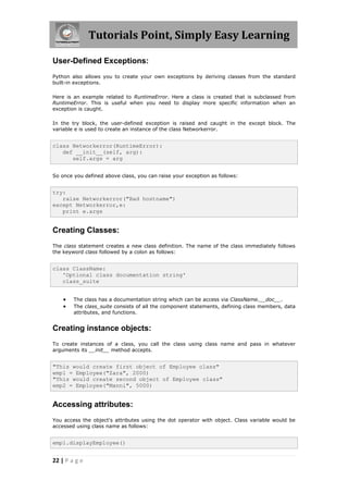Tutorials Point, Simply Easy Learning

User-Defined Exceptions:
Python also allows you to create your own exceptions by deriving classes from the standard
built-in exceptions.

Here is an example related to RuntimeError. Here a class is created that is subclassed from
RuntimeError. This is useful when you need to display more specific information when an
exception is caught.

In the try block, the user-defined exception is raised and caught in the except block. The
variable e is used to create an instance of the class Networkerror.


class Networkerror(RuntimeError):
   def __init__(self, arg):
      self.args = arg


So once you defined above class, you can raise your exception as follows:


try:
   raise Networkerror("Bad hostname")
except Networkerror,e:
   print e.args


Creating Classes:
The class statement creates a new class definition. The name of the class immediately follows
the keyword class followed by a colon as follows:


class ClassName:
   'Optional class documentation string'
   class_suite


       The class has a documentation string which can be access via ClassName.__doc__.
       The class_suite consists of all the component statements, defining class members, data
        attributes, and functions.


Creating instance objects:
To create instances of a class, you call the class using class name and pass in whatever
arguments its __init__ method accepts.


"This would create first object of Employee class"
emp1 = Employee("Zara", 2000)
"This would create second object of Employee class"
emp2 = Employee("Manni", 5000)


Accessing attributes:
You access the object's attributes using the dot operator with object. Class variable would be
accessed using class name as follows:


emp1.displayEmployee()


22 | P a g e
 