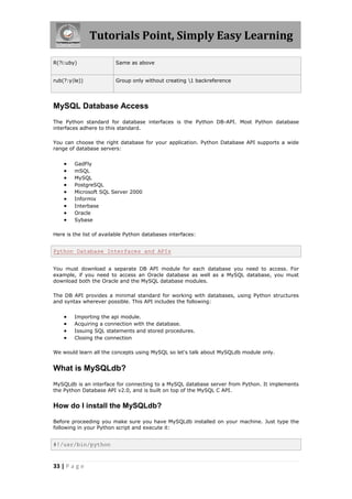 Tutorials Point, Simply Easy Learning

R(?i:uby)                Same as above


rub(?:y|le))             Group only without creating 1 backreference




MySQL Database Access
The Python standard for database interfaces is the Python DB-API. Most Python database
interfaces adhere to this standard.

You can choose the right database for your application. Python Database API supports a wide
range of database servers:


       GadFly
       mSQL
       MySQL
       PostgreSQL
       Microsoft SQL Server 2000
       Informix
       Interbase
       Oracle
       Sybase

Here is the list of available Python databases interfaces:


Python Database Interfaces and APIs


You must download a separate DB API module for each database you need to access. For
example, if you need to access an Oracle database as well as a MySQL database, you must
download both the Oracle and the MySQL database modules.

The DB API provides a minimal standard for working with databases, using Python structures
and syntax wherever possible. This API includes the following:


       Importing the api module.
       Acquiring a connection with the database.
       Issuing SQL statements and stored procedures.
       Closing the connection

We would learn all the concepts using MySQL so let's talk about MySQLdb module only.


What is MySQLdb?
MySQLdb is an interface for connecting to a MySQL database server from Python. It implements
the Python Database API v2.0, and is built on top of the MySQL C API.


How do I install the MySQLdb?

Before proceeding you make sure you have MySQLdb installed on your machine. Just type the
following in your Python script and execute it:


#!/usr/bin/python


33 | P a g e
 