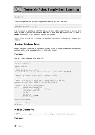 Tutorials Point, Simply Easy Learning

db.close()


While running this script, its producing following result at my Linux machine.


Database version : 5.0.45


If a connection is established with the datasource then a Connection Object is returned and
saved into db for further use otherwise db is set to None. Next db object is used to create a
cursor object which in turn is used to execute SQL queries.

Finally before coming out it ensures that database connection is closed and resources are
released.


Creating Database Table:
Once a database connection is established, we are ready to create tables or records into the
database tables using execute method of the created cursor.


Example:

First let's create Database table EMPLOYEE:


#!/usr/bin/python

import MySQLdb

# Open database connection
db = MySQLdb.connect("localhost","testuser","test123","TESTDB" )

# prepare a cursor object using cursor() method
cursor = db.cursor()

# Drop table if it already exist using execute() method.
cursor.execute("DROP TABLE IF EXISTS EMPLOYEE")

# Create table as per requirement
sql = """CREATE TABLE EMPLOYEE (
         FIRST_NAME CHAR(20) NOT NULL,
         LAST_NAME CHAR(20),
         AGE INT,
         SEX CHAR(1),
         INCOME FLOAT )"""

cursor.execute(sql)

# disconnect from server
db.close()


INSERT Operation:
INSERT operation is required when you want to create your records into a database table.


Example:


35 | P a g e
 