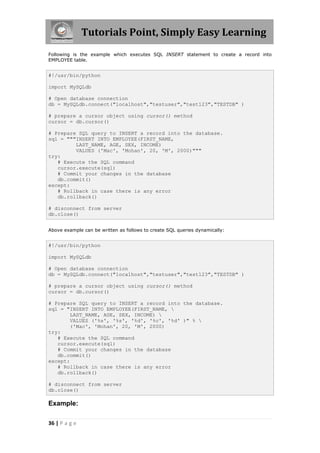 Tutorials Point, Simply Easy Learning
Following is the example which executes SQL INSERT statement to create a record into
EMPLOYEE table.


#!/usr/bin/python

import MySQLdb

# Open database connection
db = MySQLdb.connect("localhost","testuser","test123","TESTDB" )

# prepare a cursor object using cursor() method
cursor = db.cursor()

# Prepare SQL query to INSERT a record into the database.
sql = """INSERT INTO EMPLOYEE(FIRST_NAME,
         LAST_NAME, AGE, SEX, INCOME)
         VALUES ('Mac', 'Mohan', 20, 'M', 2000)"""
try:
   # Execute the SQL command
   cursor.execute(sql)
   # Commit your changes in the database
   db.commit()
except:
   # Rollback in case there is any error
   db.rollback()

# disconnect from server
db.close()


Above example can be written as follows to create SQL queries dynamically:


#!/usr/bin/python

import MySQLdb

# Open database connection
db = MySQLdb.connect("localhost","testuser","test123","TESTDB" )

# prepare a cursor object using cursor() method
cursor = db.cursor()

# Prepare SQL query to INSERT a record into the database.
sql = "INSERT INTO EMPLOYEE(FIRST_NAME, 
       LAST_NAME, AGE, SEX, INCOME) 
       VALUES ('%s', '%s', '%d', '%c', '%d' )" % 
       ('Mac', 'Mohan', 20, 'M', 2000)
try:
   # Execute the SQL command
   cursor.execute(sql)
   # Commit your changes in the database
   db.commit()
except:
   # Rollback in case there is any error
   db.rollback()

# disconnect from server
db.close()

Example:

36 | P a g e
 
