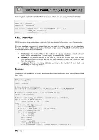 Tutorials Point, Simply Easy Learning
Following code segment is another form of execute where you can pass parameters directly:


..................................
user_id = "test123"
password = "password"

con.execute('insert into Login values("%s", "%s")' % 
             (user_id, password))
..................................


READ Operation:
READ Operation on any databasse means to fetch some useful information from the database.

Once our database connection is established, we are ready to make a query into this database.
We can use either fetchone() method to fetch single record or fetchall method to fetech
multiple values from a database table.


       fetchone(): This method fetches the next row of a query result set. A result set is an
        object that is returned when a cursor object is used to query a table.
       fetchall(): This method fetches all the rows in a result set. If some rows have already
        been extracted from the result set, the fetchall() method retrieves the remaining rows
        from the result set.
       rowcount: This is a read-only attribute and returns the number of rows that were
        affected by an execute() method.


Example:

Following is the procedure to query all the records from EMPLOYEE table having salary more
than 1000.


#!/usr/bin/python

import MySQLdb

# Open database connection
db = MySQLdb.connect("localhost","testuser","test123","TESTDB" )

# prepare a cursor object using cursor() method
cursor = db.cursor()

# Prepare SQL query to INSERT a record into the database.
sql = "SELECT * FROM EMPLOYEE 
       WHERE INCOME > '%d'" % (1000)
try:
   # Execute the SQL command
   cursor.execute(sql)
   # Fetch all the rows in a list of lists.
   results = cursor.fetchall()
   for row in results:
      fname = row[0]
      lname = row[1]
      age = row[2]
      sex = row[3]
      income = row[4]
      # Now print fetched result
      print "fname=%s,lname=%s,age=%d,sex=%s,income=%d" % 


37 | P a g e
 