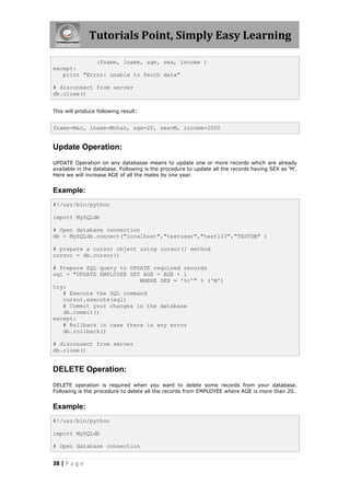 Tutorials Point, Simply Easy Learning

             (fname, lname, age, sex, income )
except:
   print "Error: unable to fecth data"

# disconnect from server
db.close()


This will produce following result:


fname=Mac, lname=Mohan, age=20, sex=M, income=2000


Update Operation:
UPDATE Operation on any databasse means to update one or more records which are already
available in the database. Following is the procedure to update all the records having SEX as 'M'.
Here we will increase AGE of all the males by one year.


Example:
#!/usr/bin/python

import MySQLdb

# Open database connection
db = MySQLdb.connect("localhost","testuser","test123","TESTDB" )

# prepare a cursor object using cursor() method
cursor = db.cursor()

# Prepare SQL query to UPDATE required records
sql = "UPDATE EMPLOYEE SET AGE = AGE + 1
                          WHERE SEX = '%c'" % ('M')
try:
   # Execute the SQL command
   cursor.execute(sql)
   # Commit your changes in the database
   db.commit()
except:
   # Rollback in case there is any error
   db.rollback()

# disconnect from server
db.close()


DELETE Operation:
DELETE operation is required when you want to delete some records from your database.
Following is the procedure to delete all the records from EMPLOYEE where AGE is more than 20.


Example:
#!/usr/bin/python

import MySQLdb

# Open database connection


38 | P a g e
 