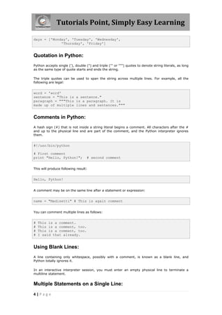 Tutorials Point, Simply Easy Learning

days = ['Monday', 'Tuesday', 'Wednesday',
             'Thursday', 'Friday']


Quotation in Python:
Python accepts single ('), double (") and triple (''' or """) quotes to denote string literals, as long
as the same type of quote starts and ends the string.

The triple quotes can be used to span the string across multiple lines. For example, all the
following are legal:


word = 'word'
sentence = "This is a sentence."
paragraph = """This is a paragraph. It is
made up of multiple lines and sentences."""


Comments in Python:
A hash sign (#) that is not inside a string literal begins a comment. All characters after the #
and up to the physical line end are part of the comment, and the Python interpreter ignores
them.


#!/usr/bin/python

# First comment
print "Hello, Python!";            # second comment


This will produce following result:


Hello, Python!


A comment may be on the same line after a statement or expression:


name = "Madisetti" # This is again comment


You can comment multiple lines as follows:


#   This is a comment.
#   This is a comment, too.
#   This is a comment, too.
#   I said that already.


Using Blank Lines:
A line containing only whitespace, possibly with a comment, is known as a blank line, and
Python totally ignores it.

In an interactive interpreter session, you must enter an empty physical line to terminate a
multiline statement.


Multiple Statements on a Single Line:
4|Page
 
