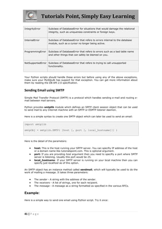Tutorials Point, Simply Easy Learning

IntegrityError      Subclass of DatabaseError for situations that would damage the relational
                    integrity, such as uniqueness constraints or foreign keys.


InternalError       Subclass of DatabaseError that refers to errors internal to the database
                    module, such as a cursor no longer being active.


ProgrammingError    Subclass of DatabaseError that refers to errors such as a bad table name
                    and other things that can safely be blamed on you.


NotSupportedError Subclass of DatabaseError that refers to trying to call unsupported
                  functionality.



Your Python scripts should handle these errors but before using any of the above exceptions,
make sure your MySQLdb has support for that exception. You can get more information about
them by reading the DB API 2.0 specification.


Sending Email using SMTP
Simple Mail Transfer Protocol (SMTP) is a protocol which handles sending e-mail and routing e-
mail between mail servers.

Python provides smtplib module which defines an SMTP client session object that can be used
to send mail to any Internet machine with an SMTP or ESMTP listener daemon.

Here is a simple syntax to create one SMTP object which can later be used to send an email:


import smtplib

smtpObj = smtplib.SMTP( [host [, port [, local_hostname]]] )



Here is the detail of the parameters:


       host: This is the host running your SMTP server. You can specifiy IP address of the host
        or a domain name like tutorialspoint.com. This is optional argument.
       port: If you are providing host argument then you need to specifiy a port where SMTP
        server is listening. Usually this port would be 25.
       local_hostname: If your SMTP server is running on your local machine then you can
        specify just localhost as of this option.

An SMTP object has an instance method called sendmail, which will typically be used to do the
work of mailing a message. It takes three parameters:


       The sender - A string with the address of the sender.
       The receivers - A list of strings, one for each recipient.
       The message - A message as a string formatted as specified in the various RFCs.


Example:

Here is a simple way to send one email using Python script. Try it once:




41 | P a g e
 