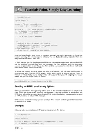 Tutorials Point, Simply Easy Learning

#!/usr/bin/python

import smtplib

sender = 'from@fromdomain.com'
receivers = ['to@todomain.com']

message = """From: From Person <from@fromdomain.com>
To: To Person <to@todomain.com>
Subject: SMTP e-mail test

This is a test e-mail message.
"""

try:
   smtpObj = smtplib.SMTP('localhost')
   smtpObj.sendmail(sender, receivers, message)
   print "Successfully sent email"
except SMTPException:
   print "Error: unable to send email"


Here you have placed a basic e-mail in message, using a triple quote, taking care to format the
headers correctly. An e-mails requires a From, To, and Subject header, separated from the
body of the e-mail with a blank line.

To send the mail you use smtpObj to connect to the SMTP server on the local machine and then
use the sendmail method along with the message, the from address, and the destination
address as parameters (even though the from and to addresses are within the e-mail itself,
these aren't always used to route mail).

If you're not running an SMTP server on your local machine, you can use smtplib client to
communicate with a remote SMTP server. Unless you're using a webmail service (such as
Hotmail or Yahoo! Mail), your e-mail provider will have provided you with outgoing mail server
details that you can supply them, as follows:


smtplib.SMTP('mail.your-domain.com', 25)


Sending an HTML email using Python:
When you send a text message using Python then all the content will be treated as simple text.
Even if you will include HTML tags in a text message, it will be displayed as simple text and
HTML tags will not be formatted according to HTML syntax. But Python provides option to send
an HTML message as actual HTML message.

While sending an email message you can specify a Mime version, content type and character set
to send an HTML email.


Example:

Following is the example to send HTML content as an email. Try it once:


#!/usr/bin/python

import smtplib

message = """From: From Person <from@fromdomain.com>
To: To Person <to@todomain.com>


42 | P a g e
 