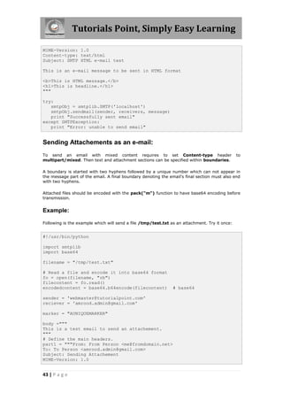 Tutorials Point, Simply Easy Learning

MIME-Version: 1.0
Content-type: text/html
Subject: SMTP HTML e-mail test

This is an e-mail message to be sent in HTML format

<b>This is HTML message.</b>
<h1>This is headline.</h1>
"""

try:
   smtpObj = smtplib.SMTP('localhost')
   smtpObj.sendmail(sender, receivers, message)
   print "Successfully sent email"
except SMTPException:
   print "Error: unable to send email"


Sending Attachements as an e-mail:
To send an email with mixed content requires to set Content-type header                        to
multipart/mixed. Then text and attachment sections can be specified within boundaries.

A boundary is started with two hyphens followed by a unique number which can not appear in
the message part of the email. A final boundary denoting the email's final section must also end
with two hyphens.

Attached files should be encoded with the pack("m") function to have base64 encoding before
transmission.


Example:

Following is the example which will send a file /tmp/test.txt as an attachment. Try it once:


#!/usr/bin/python

import smtplib
import base64

filename = "/tmp/test.txt"

# Read a file and encode it into base64 format
fo = open(filename, "rb")
filecontent = fo.read()
encodedcontent = base64.b64encode(filecontent)                 # base64

sender = 'webmaster@tutorialpoint.com'
reciever = 'amrood.admin@gmail.com'

marker = "AUNIQUEMARKER"

body ="""
This is a test email to send an attachement.
"""
# Define the main headers.
part1 = """From: From Person <me@fromdomain.net>
To: To Person <amrood.admin@gmail.com>
Subject: Sending Attachement
MIME-Version: 1.0


43 | P a g e
 