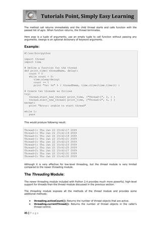 Tutorials Point, Simply Easy Learning
The method call returns immediately and the child thread starts and calls function with the
passed list of agrs. When function returns, the thread terminates.

Here args is a tuple of arguments; use an empty tuple to call function without passing any
arguments. kwargs is an optional dictionary of keyword arguments.


Example:
#!/usr/bin/python

import thread
import time

# Define a function for the thread
def print_time( threadName, delay):
   count = 0
   while count < 5:
      time.sleep(delay)
      count += 1
      print "%s: %s" % ( threadName, time.ctime(time.time()) )

# Create two threads as follows
try:
   thread.start_new_thread( print_time, ("Thread-1", 2, ) )
   thread.start_new_thread( print_time, ("Thread-2", 4, ) )
except:
   print "Error: unable to start thread"

while 1:
   pass


This would produce following result:


Thread-1:      Thu   Jan   22   15:42:17   2009
Thread-1:      Thu   Jan   22   15:42:19   2009
Thread-2:      Thu   Jan   22   15:42:19   2009
Thread-1:      Thu   Jan   22   15:42:21   2009
Thread-2:      Thu   Jan   22   15:42:23   2009
Thread-1:      Thu   Jan   22   15:42:23   2009
Thread-1:      Thu   Jan   22   15:42:25   2009
Thread-2:      Thu   Jan   22   15:42:27   2009
Thread-2:      Thu   Jan   22   15:42:31   2009
Thread-2:      Thu   Jan   22   15:42:35   2009


Although it is very effective for low-level threading, but the thread module is very limited
compared to the newer threading module.


The Threading Module:
The newer threading module included with Python 2.4 provides much more powerful, high-level
support for threads than the thread module discussed in the previous section.

The threading module exposes all the methods of the thread module and provides some
additional methods:


       threading.activeCount(): Returns the number of thread objects that are active.
       threading.currentThread(): Returns the number of thread objects in the caller's
        thread control.

45 | P a g e
 